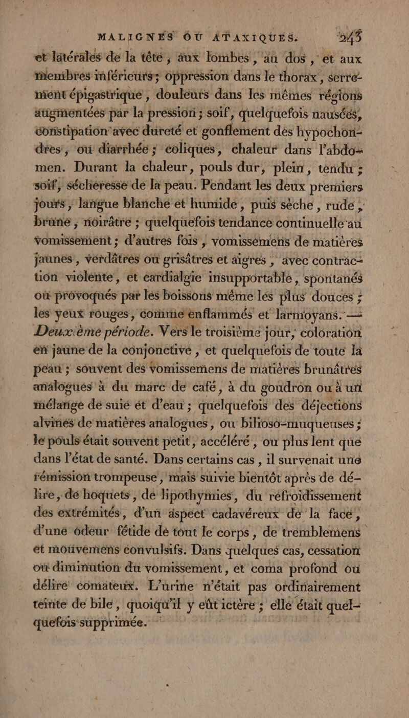 et latérales de la têté , aux lombes , ‘än dos , ét aux Membres inférieurs; Oppression dans le thorax, serre- niént épigastrique , douleurs dans Ics mêmes régions augrontées par la pression ; soif, quelquefois nausées, constipation” avec dureté et gottlétient dés Evo des, où diarrhée ; coliques , Chaleur dans l’abdo&gt; men. Durant la hulbur, pouls dur, plein, téndu ; s0ïif, sécheresse de la peau. Pendant les deux premiers Jours , langue blanché et humide, puis sèche , rude ; brüné ; nôirâtre ; ; quelquefois tidatos continuellé at vomisserient ; de fois |, vomissémens de matières jaunes, verdâtres où grisâtres et aigres , avec contrac- tion violente, et cardialgie insupportable , spontanés Où provoqués par les boissons même lés plus douces ; 4 les 2 rouges, Gone énflammés et larmoyans. — Deuxième période. Vers le troisième jour, coloration éñ jaune de la conjonctive ; et quelquefois de toute la peau ; souvent des vomissements de matières brunâtres analogues à du mare de café, à du goudron ou à un mélange de suié ét d’eau ; quelquefois des déjections alvinés de matières HS ER où bilioso-muqueuses ; le pouls était souvent petit, RATE , où plus lent que dans l’état de santé. Dans certains cas , il survenait un émission trompeuse , mais suivie bientôt après de dé- lire , dé hoquets , dé lipothymies, du réfroidissemént des extrémités, d’un aspect cadavéreux dé la face, d’une 6deur fétide dé tout le corps, de trémblemens ét mouvemens convulsifs. Dans quelques cas, cessatiort où diminution du vonnssement, et coma profond où déliré comateux. L’urime n’était pas ordinairement teinte de bile, quoiqu 4E y eût ictère ; ; elle était quel- quefois PRPPEER