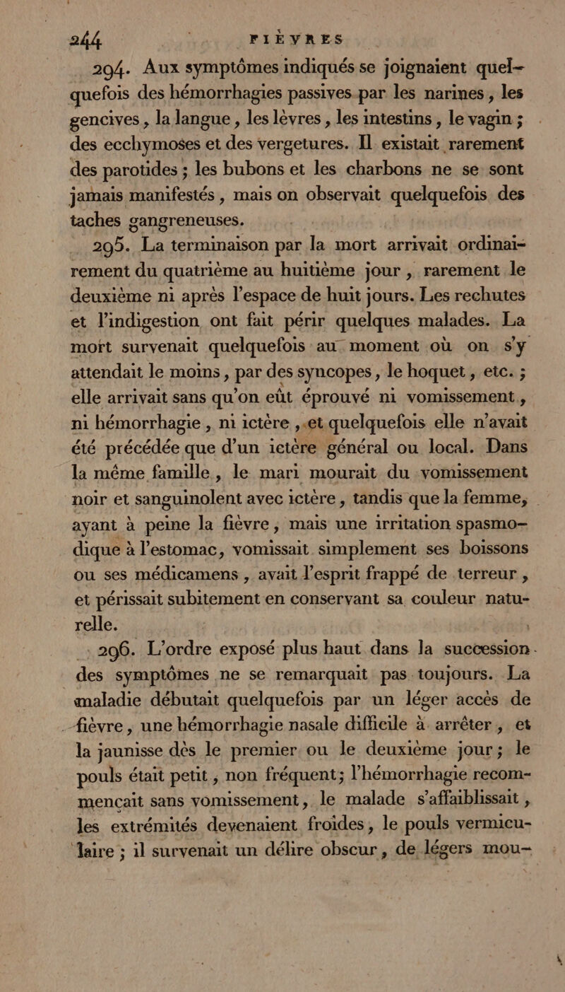 204. Aux symptômes indiqués se joignaient quel- quefois des hémorrhagies passives-par les narines, les gencives , la langue, les lèvres , les intestins , le vagin ; des ecchymoses et des vergetures. Il existait rarement des parotides ; les bubons et les charbons ne se sont jamais manifestés , mais on observait quelquefois des taches gangreneuses. 2095. La terminaison par la mort arrivait ordinai- rement du quatrième au huitième jour , rarement le deuxième ni après l’espace de huit jours. Les rechutes et l’indigestion ont fait périr quelques malades. La moft survenait quelquefois au. moment où on Sy attendait le mois, par des syncopes, le hoquet , etc. ; elle arrivait sans qu'on eùt éprouvé n1 vomissement, ni hémorrhagie , ni ictère ,«et quelquefois elle n'avait été précédée que d’un 1ctére général ou local. Dans la même famille, le mari mourait du vomussement noir et sanguinolent avec ictère, tandis que la femme, ayant à peine la fièvre, mais une irritation spasmo- dique à à l'estomac, vomussait simplement ses boissons ou ses médicamens , avait l'esprit frappé de terreur , et périssait subitement en conservant sa couleur natu- relle. 206. L'ordre exposé plus haut dans la succession - des symptômes ne se remarquait pas toujours. La maladie débutait quelquefois par un léger accès de fièvre , une hémorrhagie nasale difficile à arrêter, et la jaunisse dès le premier ou le deuxième jour; le pouls était petit, non fréquent ; l’hémorrhagie recom- mencait sans vomissement, le malade s ’affaiblissait , les extrémités devenaient froides, le pouls vermicu- aire ; il survenait un délire obscur, de légers mou-