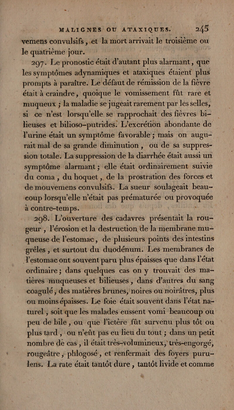 | \ ù MALIGNES OU ATAXIQUES. 245 vemens convulsifs ,.et la mort arrivait le troisième où le quatrième jour. 207. Le pronostic était d'autant plus alarmant, que les symptômes adynamiques et ataxiques étaient plus prompts à paraître. Le défaut de rémission de la fièvre était à craindre, quoique le vomissement füt rare et muqueux ; la maladie se jugeait rarement par les selles, si ce n’est lorsqu'elle se rapprochait des fièvres bi- lieuses et bilioso-putrides. L’excréüon abondante de Turine était un symptôme favorable ; mais on augu- rait mal de sa grande diminution, ou de sa suppres- sion totale. ba suppression de la dsge était aussi un symptôme alarmant ; elle était ordinairement suivie du coma , du TU ,. de la prostration des forces et de mouvemens convulsifs: La sueur soulageait beau- ‘coup lorsqu'elle n’était pas prématurée ou Rorre à contre-temps. | | 208. L'ouverture des cadavres présentait la rou- geur , l'érosion et la destruction de la membrane mu- queuse de l’estomac, de plusieurs points dés intestins gréles , et surtout du duodénum. Les membranes de T’estomac ont souvent paru plus épaisses que dans l’état ordinaire ; dans quelques cas on y trouvait des ma- üères muqueuses et bilieuses, dans d’autres du sang coagulé ; des matières brunes, noires ou noirètres, plus ou moins épaisses. Le foie était souvent dans l’état na- turel;, soit que les malades eussent vomi beaucoup ou peu de bile , ou que lictère fût survenu plus tôt ou plus tard, ou n'eût pas eu lieu du tout ; dans un petit nombre de cas , 1l était très-volumineux, très-engorgé, rougeâtre , phlogosé, et renfermait des foyers puru- lens. La rate était tantôt dure , tantôt livide et comme &amp;