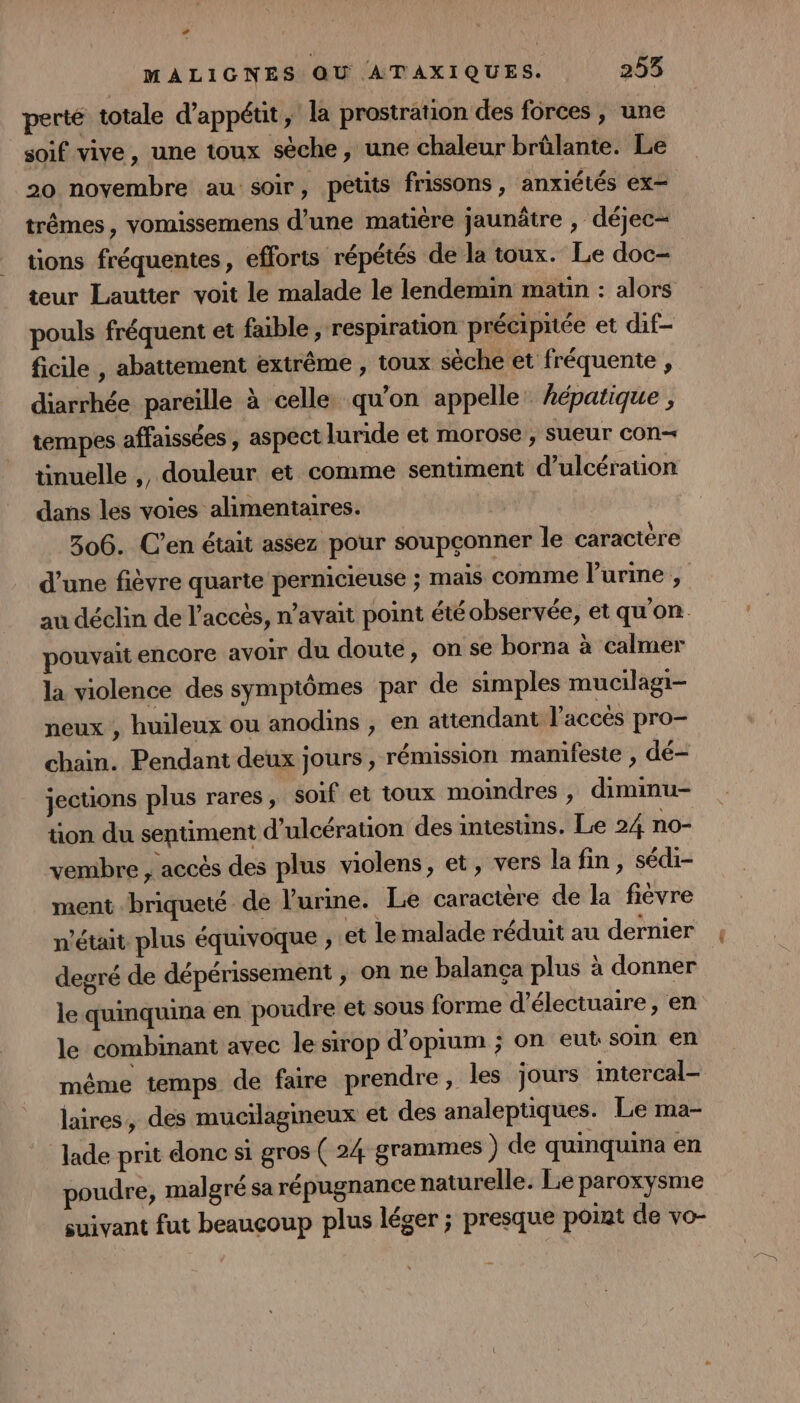 MALIGNES OU ATAXIQUES. 253 perté totale d’appétit, la prostration des forces , une soif vive, une toux sèche, une chaleur brûlante. Le 20 novembre au soir, petits frissons , anxiétés ex trêmes, vomissemens d’une matière jaunâtre , déjec= tions fréquentes, efforts répétés de la toux. Le doc- teur Lautter voit le malade le lendemin matin : alors pouls fréquent et faible, respiration précipitée et dif- ficile , abattement extrême , toux séche et fréquente , diarrhée pareille à celle. qu'on appelle hépatique , tempes affaissées , aspect luride et morose , sueur con tinuelle ,, douleur et comme sentiment d’ulcérauon dans les voies alimentaires. 306. C’en était assez pour soupçonner le caractère d’une fièvre quarte pernicieuse ; mais comme l'urine , au déclin de l'accès, n’avait point été observée, et qu'on. pouvait encore avoir du doute, on se borna à calmer la violence des symptômes par de simples mucilagi- neux , huileux ou anodins , en attendant l'accès pro- chain. Pendant deux jours , rémission manifeste , dé- jecuons plus rares, soif et toux moindres , diminu- tion du sentiment d’ulcération des intestins. Le 24 no- vembre , accès des plus violens, et, vers la fin , sédi- ment briqueté de l'urine. Le caractère de la fièvre n'était plus équivoque , et le malade réduit au dernier degré de dépérissement ; on ne balança plus à donner le quinquina en poudre et sous forme d’électuaire, en le combinant avec le sirop d’opium ; on eut soin en même temps de faire prendre, les jours intercal- laires, des mucilagineux et des analeptiques. Le ma- lade prit donc si gros ( 24 grammes ) de quinquina en poudre, malgré sa répugnance naturelle. Le paroxysme suivant fut beaucoup plus léger ; presque point de vo-