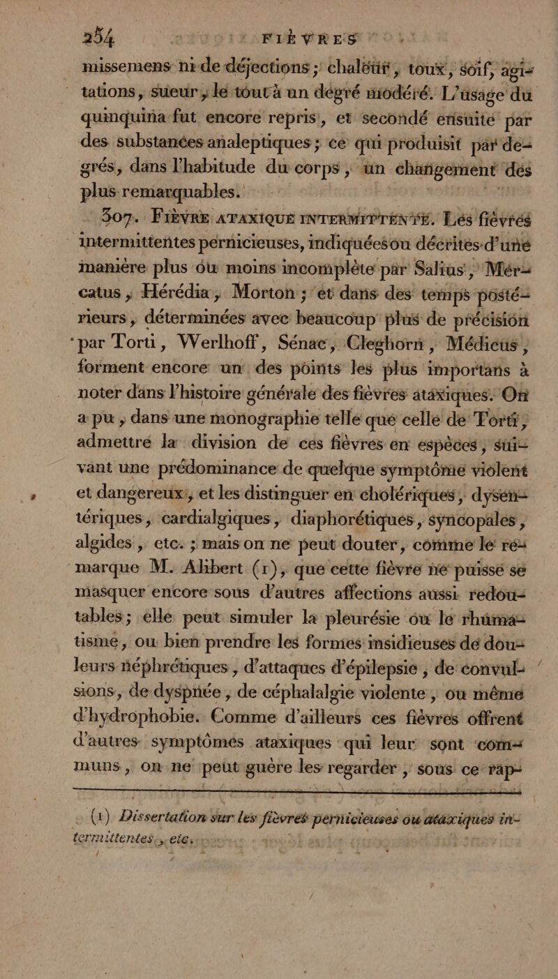 missemens nr de déjections ;: chaléüt, toux, of, agis - tations, sueur , lé tout à un dégré iodéré. L'usage du quimquina fut encore repris, et secondé ensuité par des substances analeptiques ; ce qui produisit par de= grés, dans l'habitude du corps ; tn chargement dés plus remarquables. | dE 307. Fièvre ATAXIQUE INTERMIP TENTE. Lés fiévréé | lwtermittentes pérnicieuses, mdiquéesou décrites-d’ uré imanmiére plus 6w moins incomplète par Salius, Mér2 catus ; Hérédia, Morton ; ‘et dans des temps posté: rieurs , déterminées avec beaucoup’ plus de précision ‘par Torti, Werlhoff, Sénae, Cleghorn, Médicüs , forment encore un: des points les plus importans à noter dans l’histoire générale des fièvres atéxiques. On a pu ; dans une monographie telle qué celle de Tortt, admettré la division de ces fièvrés en EspeBes sui vant une prédominance de quelque symptôme violent et dangereux: et les distinguer en cholériques , dysen- tériques, cardialgiques , diaphorétiques &gt;; Sÿncopales , algides , etc. ; mais on ne peut douter, comme lé ré: marque M. Albert (r), que cette fièvre hé puisse se masquer encore sous d’autres affections aussi redou- tables ; elle peut simuler la pleurésie 6w le rhûma tüsme, où bien prendre les formés insidicuses dé dou: leurs néphrétiques , d'attaques d’épilepsie ; de convul sons, de dyspnée , de céphalalgie violente ; où même d'hydrophobie. Comme d’ailleurs ces fiévres offrent d’autres symptômes ataxiques qui leur sont ‘com muns , On Re pots pe: _ NCA ,; Sous ee De. (x) Di ssertation sur: Les fire PRE Où ta ie ënt- termittentes,, CG) re vie») À ]