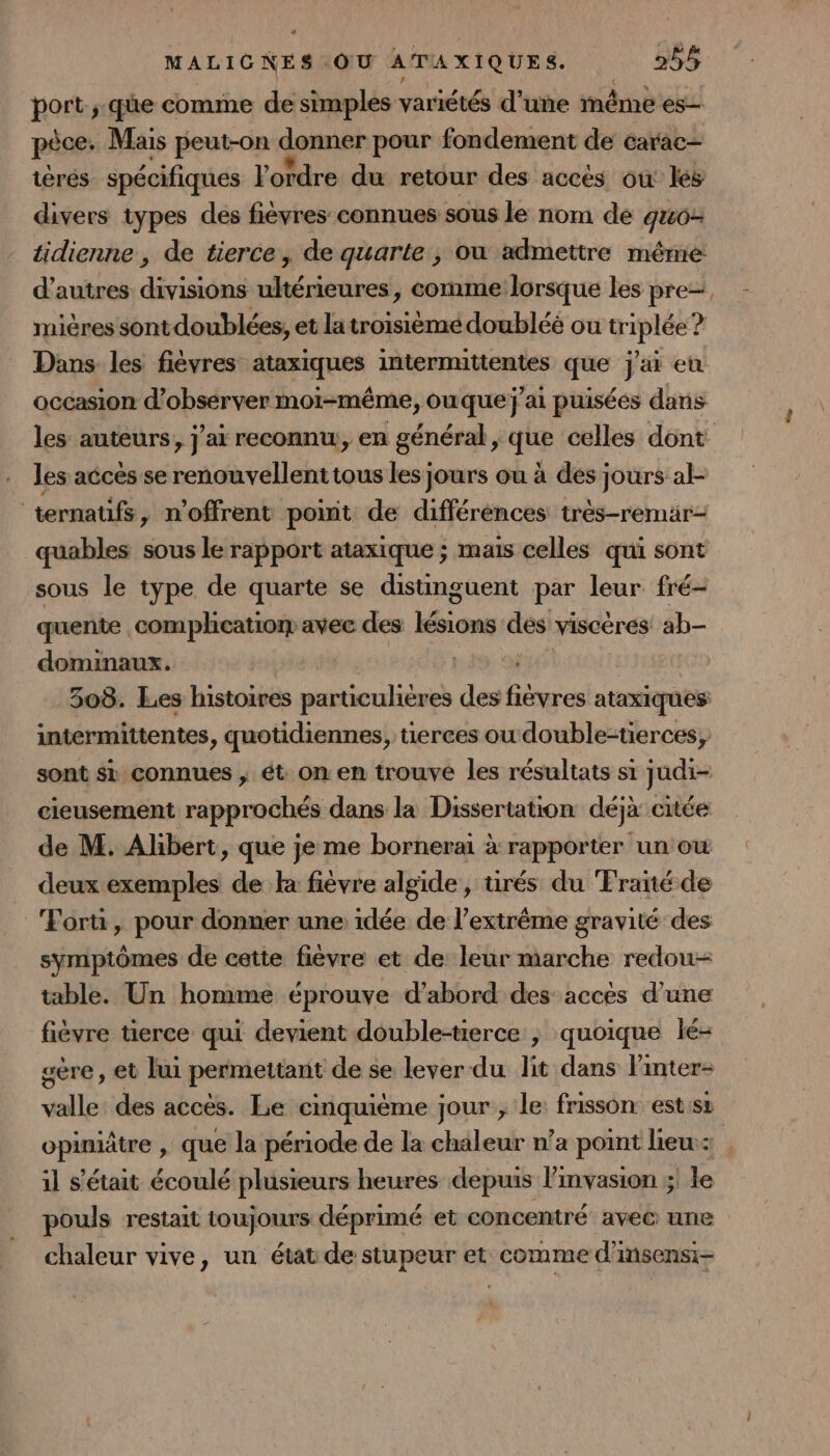 port; qüe comme de simples variétés d’une même es- pêce + Mais peut-on donner pour fondement de carac- tèrés spécifiques l'ordre du retour des accès où lés divers types des fièvres connues sous le nom de gu6- d’autres divisions ultérieures, comme lorsque les pre- mières sontdoublées, et latroisième doubléé ou triplée ? occasion d'observer moi-même, ouque j'ai puisées dans les accès se renouvellent tous les jours ou à des jours al- ternaufs, n’offrent point de différences très-remar- quables sous le rapport ataxique ; mais celles qui sont sous le type de quarte se distinguent par leur fré- quente comphcatiom avec des Pen ne viscères! ab- dominaux. | 308. Les histoires particulières des paie ataxiques intermittentes , quotidiennes, tierces ou double-tierces, cieusement rapprochés dans la Dissertation déjà citée de M. Albert, que je me bornerai à rapporter un ou deux exemples de k fièvre algide , tirés du Fraité de Fortu, pour donner une idée de l’extrême gravité des symptômes de cette fièvre et de: leur marche redou- table. Un homme éprouve d’abord des acces d’une fièvre tierce qui devient double-terce , quoique lé- sère, et lui permettant de se lever du lit dans l'inter- valle des accés. Le cinquième jour , le frisson est:sz il s'était écoulé plusieurs heures depuis l’mvasion ;: le pouls restait toujours déprimé et concentré avec une chaleur vive, un état de stupeur et comme d'insensi- {