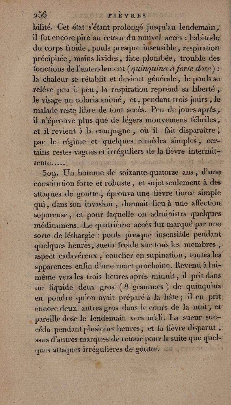 bilité. Cet état s'étant prolongé jusqu’au lendemain , il fut encore pire au retour du nouvel accès : habitude du Lchrpi froide , pouls presque insensible » respiration précipitée , mains livides , face plombée, nul des fonctions de l’entendement ( qguinquina à forte dose ) : la chaleur se rétablit et devient générale, le pouls se relève peu à peu, la respiration reprend sa liberté ; le visage un coloris animé, et, pendant trois jours ; le malade reste libre de tout accès. Peu de jours aprés, il n'éprouve plus que de légers mouvemens fébriles, et il revient à la campagne , où il fait disparaître ; par le régime et quelques remèdes simples ; cer- tains restes vagues et irréguliers de la fièvre intermit- tente... | 2 809. Un homme de soixante-quatorze ans , d’une constitution forte et robuste, et sujet cote US à des attaques de goutte , éprouva une ‘fièvre üercé simple qui, dans son invasion , donnait lieu à une affecuon soporeuse , et pour laquelle on -administra quelques médicamens. Le quatrième accès fut marqué par une sorte de léthargie : pouls presque insensible pendant quelques heures, sueur froide sur tous les membres , aspect cadavéreux ; coucher en supination , toutes les apparences enfin d'une mort prochaine. Revenu à lui- même vers les trois heures après minuit , 1l prit dans un liquide deux gros (8 grammes ) de quinquina en poudre qu'on avait préparé à la hâte ; 1l en.prit encore deux autres gros dans le cours de la nuit’, et pareille dose le lendemain vers mudi: La sueur SuC— céda pendant plusieurs heures, et la fièvre disparut , sans d’autres marques de retour pour la suite 5 quel- ques attaques ippésndienes de goutte. | ya