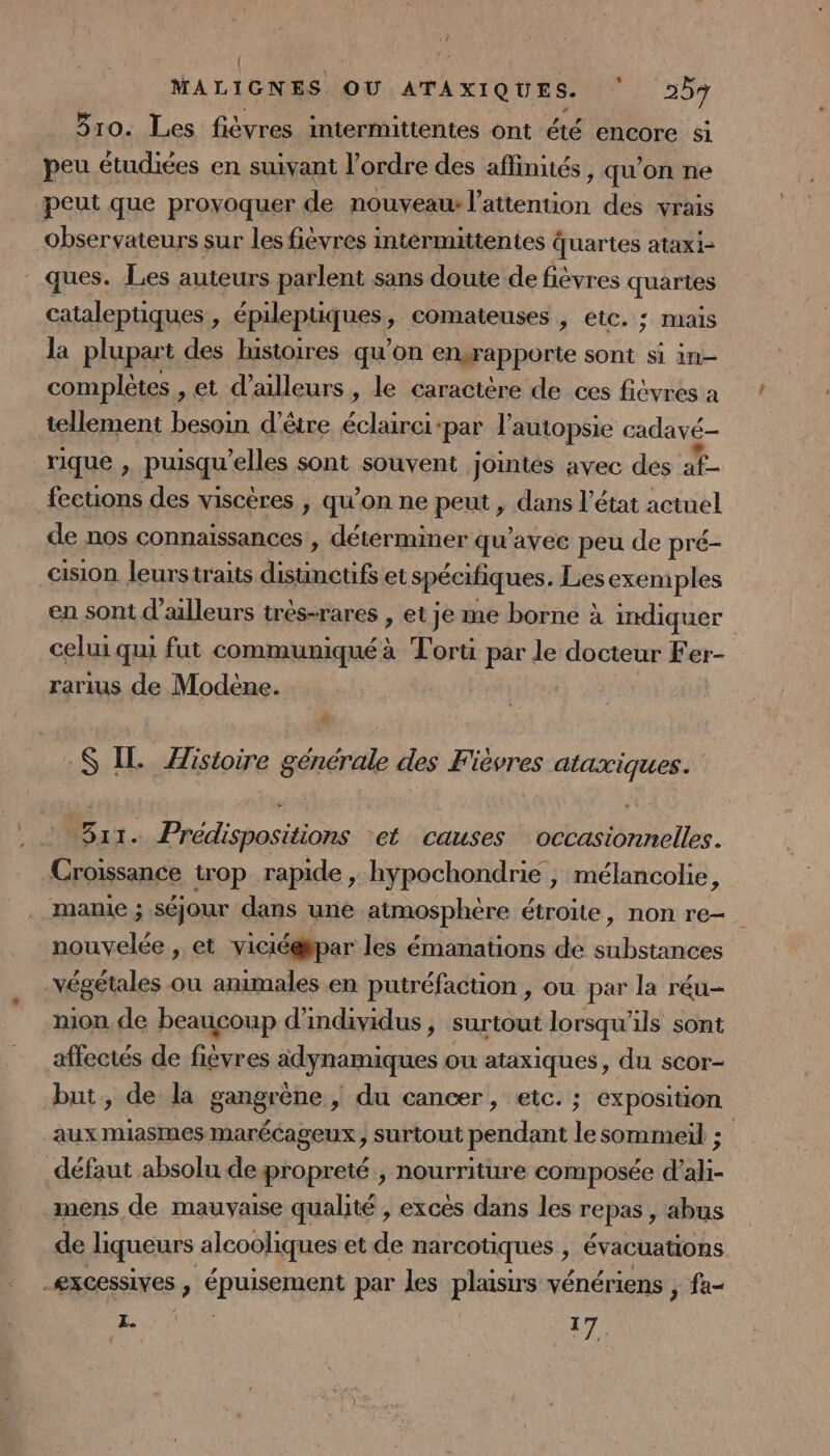 { MALIGNES OU ATAXIQUES. Li 20 310. Les fièvres intermittentes ont été encore si peu étudiées en suivant l’ordre des affinités, qu’on ne peut que proyoquer de nouvyeaw l'attention des vrais observateurs sur les fiévres intermittentes quartes ataxi- ques. Les auteurs parlent sans doute de fièvres quartes cataleptiques , épileptiques ; comateuses , etc. ; mais la plupart des histoires qu’on engrap porte sont si 1n— complètes , et d’alleurs , le caractère de ces fitvres a tellement besoin d’être éclaire: ‘par l'autopsie cadavé- rique, puisqu elles sont souvent jointés avec des à à fections des viscères , qu’on ne peut , dans l’état actuel de nos connaissances , déterminer qu'avec peu de pré- cision leurstraits FAN et spécifiques. Les exemples en sont d’alleurs trés-rares , et Je me borne à indiquer celui qui fut communiqué à Torti par de docteur Fer- rarius de Modène. # S$ IL Zistoire générale des Fièvres ataxiques. 311. Prédispositions ‘et causes occasionnelles. Croissance trop rapide , hypochondrie , mélancolie, . mamie ; séjour dans une atmosphère étroite, non re. nouvelée , et viciéépar les émanations de ARE végétales ou animales en putréfaction , ou par la réu- nion de beaucoup d'individus, surtout lorsqu'ils sont affectés de fievres adynamiques ou ataxiques, du scor- but, de la gangrène , du cancer, etc. ; exposition aux miasmes marécageux, surtout pendant le sommeil ; défaut absolu de propreté , nourriture composée d'ali- mens de mauvaise qualité , excès dans les repas abus de liqueurs alcooliques et de narcotiques , évacuations. -æxcessives , épuisement par les plaisirs vénériens , fa- RNPUR 17.