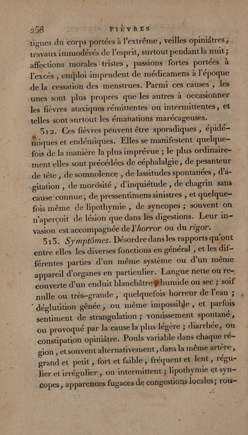 tigues du corps portées à l'extrême, veilles opimiätres ; travaux immodérés de l'esprit, surtout pendant la nuit ; affections morales tristes , passions fortes portées à l'excès , emploi imprudent de médicamens à l'époque dela cessation des menstrues. Parmi ces causes , les -unes sont plus propres que les autres à occasionner les fièvres ataxiques rémittentes ou intermittentes, €t telles sont surtout les émanations marécageuses. P 312. Ces fiévres péuvent être sporadiques , épidé- miques et endémiques. Elles se manifestent quelque- fois de la manière la plus imprévue ; le plus ordinaire- ment elles sont précédées de céphalalgie , de pesanteur .de tête , de somnolence , de lassitudes spontanées , d'a- -gitation ; de morosité , d'inquiétude , de chagrin sans cause’connue, de pressentimens sinistres , et quelque- fois même de lipothymie , de syncopes ; souvent on n’aperçoit de lésion que dans les digestions. Leur in- vasion est accompagnée de J’horror ou du rigor. 313. Symptômes. Désordre dans les rapports qu'ont entre elles les diverses fonctions en général , et les dif- férentes parties d’un même système ou d'un même appareil d'organes en particulier. Langue nette ou re- couverte d'un enduit blanchâtre#thumide ou sec ; soif nulle ou très-grande , quelquefois horreur de l’eau ; déglutition gênée , ou même impossible , et parfois sentiment de strangulation ; vomissement spontané , ou provoqué par la: cause la plus légère ; diarrhée, où constipation opimiätre. Pouls variable dans chaque ré- gion , etsouvent altérnativement , dans la même artère , grand et peut , fort et faible , fréquent et lent , régu- lier et irrégulier , où intermittent ; lipothynue et syn- copes , apparences fugaces de congesuions locales; rot