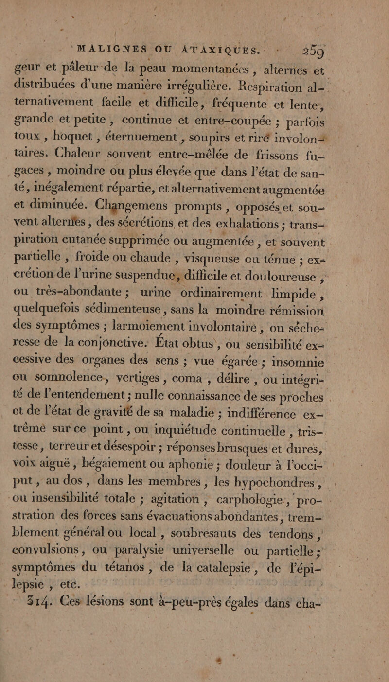 { ‘MALIGNES OU ATAXIQUES.- : 259 geur et päleur de la peau momentanées , alternes et distribuées d’une mamère irrégulière. Respiration al= ternativement facile et difficile, fréquente et lente, grande et petite, continue ét entre-coupée ; ; parfois toux , hoquet , éternuement &gt; Soupirs et riré involon# taires, Chaleur souvent Haies de frissons fu- gaces , moindre ou plus élevée que dans l’état de san té, inégalement répartie, et alternativement augmentée et diminuée. Chgngemens prompts , opposés et sou- vent alternes , des sécrétions et des exhalations ; trans— piration cutanée supprimée ou augmentée , et souvent parüelle , froide ou chaude , visqueuse ou ténué ; ex créuon de l’urine suspendue; difficile et Ho LEe rh ou très-abondante ; urine ordinairement limpide 3 quelquefois sédimenteuse, sans la moindre rémission des symptômes ; hnenest involontairé , ou sèche- resse de la conjonctive. État obtus , OU LH ex= cessive des organes des sens ; vue égarée ; insomnie ou somnolence, vertiges , coma , dehs ou intégri- té de P Sorties ; nulle connaissance de ses Motte : et de l’état de suvil de sa maladie ; indifférence ex- trèmé sur ce point , ou inquiétude ubsemar tris— tesse , terreur et désespoir ; réponses brusques et des voix aiguë , bégaiement ou aphonie ; douleur à l’occi- put, au dos, dans les membres , les hypochondres pa “où imsenSibilité totale ; agitation , carphologie, pro- stration des forcés sans évacuations abondantes, trem- blement général ou local , soubresauts des tendons ; dsilion où nee universelle ou partielle ; symptômes du tétanos , de la catalepsie, de lépi- - lepsie , etc. | 314. Ces lésions sont à-peu-prés égales dans cha-