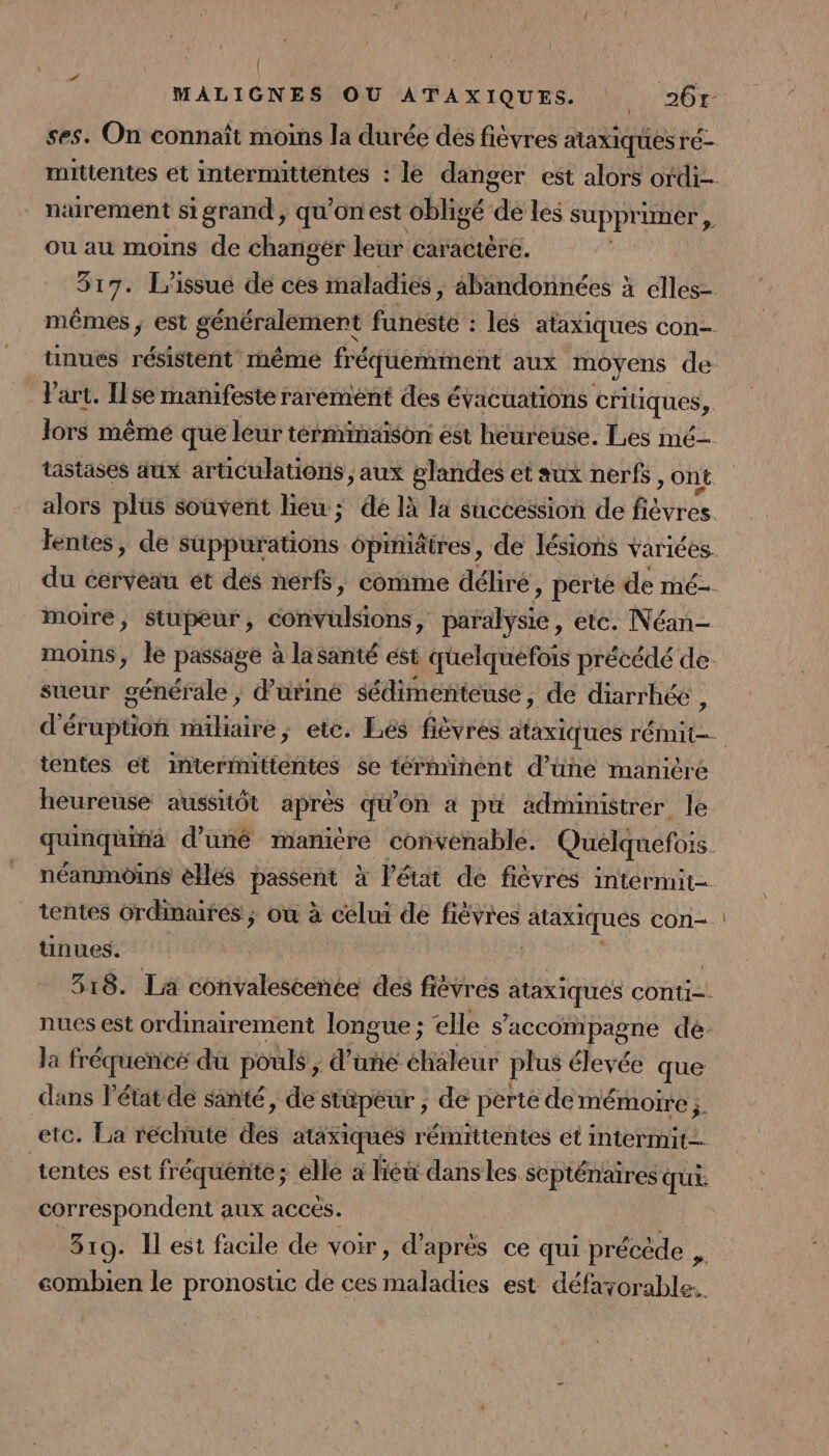 { MALIGNES OU ATAXIQUES. 261 ses. On connaît moins la durée des fièvres ataxiques r'é- mittentes et intermittentes : le danger est alors ordi- naurement si grand , qu’on est obligé de les SUPPT mer , ou au moins de changer leur caractère. 317. l'issue de ces maladies ; abandonnées à elles- mêmes ; est généralement funesté : les ataxiques con- tinues résistent même fréquemment aux moyens de Vart. Ilse manifeste rarement des évacuations critiques, lors même que leur términaison est heureuse. Les mé tastasés aux articulations , aux glandes et sux nerfs &gt; Ont alors plüs souvent lieu ; dé là la succession de Rares fentes, de sbbiations ôpimatres, de lésions variées. du cerveau ét dés nérfs, comme déliré, pérté de mé- moire, Stupeur, convulsions, paralysie, etc. Néan- moins, le passage à lasanté est quelquefois précédé de: sueur générale ; d’uriné sédimenteuse, de diarrhée , d'éruption éfiuteé à ; etc. Lés fièvres ataxiques rÉit | tentes et intermittentes $e términént d’une manicre heureuse aussitôt apres qu'on à pu administrer le quinquina d'uné mamière convenable. Quelquefois néanmoins elles passent à l’état de fièvres intermit- tentes Grdmaires ; où à celui de fièvres ataxiques con-. tinues. | 318. Lä convalescence des fièvres Roues conti. nues est ordinairement longue ; elle s'accompagne de. la fréquencé du pouls ; d’une éhaleur plus élevée que dans l’état de santé, de stüpéur ; de perte de mémoire ;. etc. La rechute dé ataxiques rémittentes et intermit— tentes est fréquente; elle à lieu dans les scpténaires qu correspondent aux acces. | 319. Il est facile de voir, d’après ce qui précède , combien le pronostic de ces maladies est défayorable..
