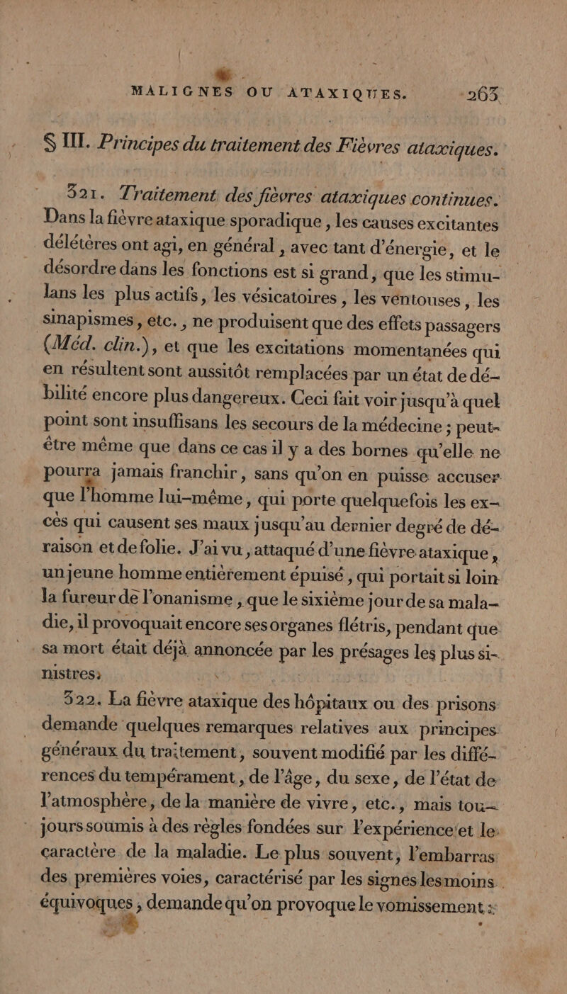 | Le MALIGNES OU ATAXIQUES. 203 S LIL. Principes du traitement des Fièvres aaxiques. 821. Traitement des fièvres ataxiques continues. Dans la fièvre ataxique sporadique , les causes excitantes délétéres ont agi, en général , avec tant d'énergie, et le désordre dans les fonctions est si grand, que les stimu- lans les plus actifs, les vésicatoires , les ventouses , les snapismes, etc. , ne produisent que des effets passagers (Méd. clin.), et que les excitations momentanées qui en résultent sont aussitôt rémplacées par un état de dé- bilité encore plus dangereux. Ceci fait voir jusqu’à quel point sont insuffisans les secours de la médecine ; peut- être même que dans ce cas il y a des bornes qu’elle ne pourra jamais franchir, sans qu’on en puisse accuser. que l'homme lui-même, qui porte quelquefois les ex- cés qui causent ses maux jusqu’au dernier degré de dé- raison etdefolie, J'ai vu, attaqué d’une fièvre ataxique ‘ un jeune homme entièrement épuisé , qui portait si loin la fureur de l’onanisme , que le sixième jour de sa mala- die, il provoquait encore ses organes flétris, pendant que _sa mort était déjà annoncée par les présages les plus si- nistres; | SANTA | 522. La fièvre ataxique des hôpitaux ou des prisons demande quelques remarques relatives aux principes généraux du traitement, souvent modifié par les diffé- rences du tempérament, de l’âge, du sexe, de l’état de l'atmosphère, de la manière de vivre, etc., mais tou jours soumis à des règles fondées sur Pexpérience!'et le: caractère de la maladie. Le plus souvent, l'embarras des premières voies, caractérisé par les signes lesmoins. équivoques ;, demande qu'on provoque le vomissement A a,