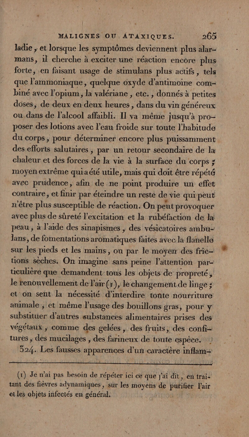 ladie ; et lorsque les symptômes deviennent plus alar- mans, 1l cherche à exciter une réaction encore plus forte, en faisant usage de stimulans plus actifs, tels que l’ammoniaque, quelque oxyde d’antimoine com- biné avec l’opium, la valériane , etc. , donnés à petites doses, de deux en deux heures , dans du vin ca ou Fn de l'alcool affaibli. Il va même jusqu’à pro- poser des lotions avec l’eau froide sur toute l'habitude du corps , pour déterminer encore plus püssamment des efforts salutaires ; par un retour secondaire de la chaleur et des forces de la vie à la surface du Corps moyen extrême quiaété utile, mais qui doit être répété avec prudence , afin de ne point produire un effet contraire, et finir par éteindre un resté de vie qui peut n'être De suseephble de réaction. On peut provoquer avec plus de sûreté l'excitation et la rubéfaction de la peau, à l’aide des sinapismes , des vésicatoires ambu- lans, de fomentations : aromatiques faites avec la flanelle sur ni pieds et les mains, où par le moyen des frié- uons sèches. On imagine sans peine l’auention par- üculéré que demandent tous les objets de propreté, le renouvellement de L'air (1 ), le changement de linge ; et on sent la nécessité d'interdire tonte nourriture animale ; et même l’usage des bouillons gras, pour y substituer d’autres substances alimentaires prises des végétaux ; comme des gelées , des fruits, des confi- tures , dés mucilages , des farineux de toute espèce. 524. Les fausses apparences d’un caractère inflam- VAE WA