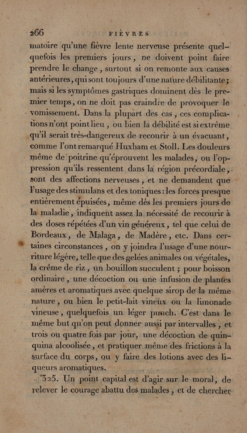 “ matoire qu'une fievre lente nerveuse présente quel- prendre le change , surtout si on remonte aux causes antérieures, quisont toujours d’une nature débilitante ; mais si les symptômes gastriques dominent des le pre- muer temps, on ne doit pas craindre de provoquer le vomissement. Dans la plupart des cas , ces complica- tions n’ont point lieu , ou bien la débilité est siextrème comme l’ontremarqué Huxham et Sioll. Les douleurs même de poitrine qu'éprouvent les malades, ou l'op- pression qu'ils ressentent dans là région précordiale , : sont des affections nerveuses ; et ne dernandent que l'usage des stimulans et des toniques : les forces presque entièrement épuisées, même dés les premiers jours de la maladie, indiquent assez la nécessité de recourir à des doses répétées d’un vin généreux , tel que celui de Bordeaux, de Malaga, de Madère, etc. Dans cer- taines circonstances , On À joumdra 1k usage d une nour- la crême de riz, un bouillon succulent ; pour boisson ordinaire , une décoctüon ou une infusion de plantes amêres et aromatiques avec quelque sirop de la même. nature , ou bien le petit-lait viméux ou la limonade vineuse , GuRIRENS un léger punch. C’est dans le même but qu'on peut dbpnée aussi par intervalles , et irois on quatre fois par jour, une décoction de quin- quina alcoolisée ; et pratiquer même des fricuons à la surface du corps, où y faire des lotions avec des li- queurs aromatiques. | 425. Un point capital est dde sur le moral, de Dites le courage abattu des malades , et de cherchèr