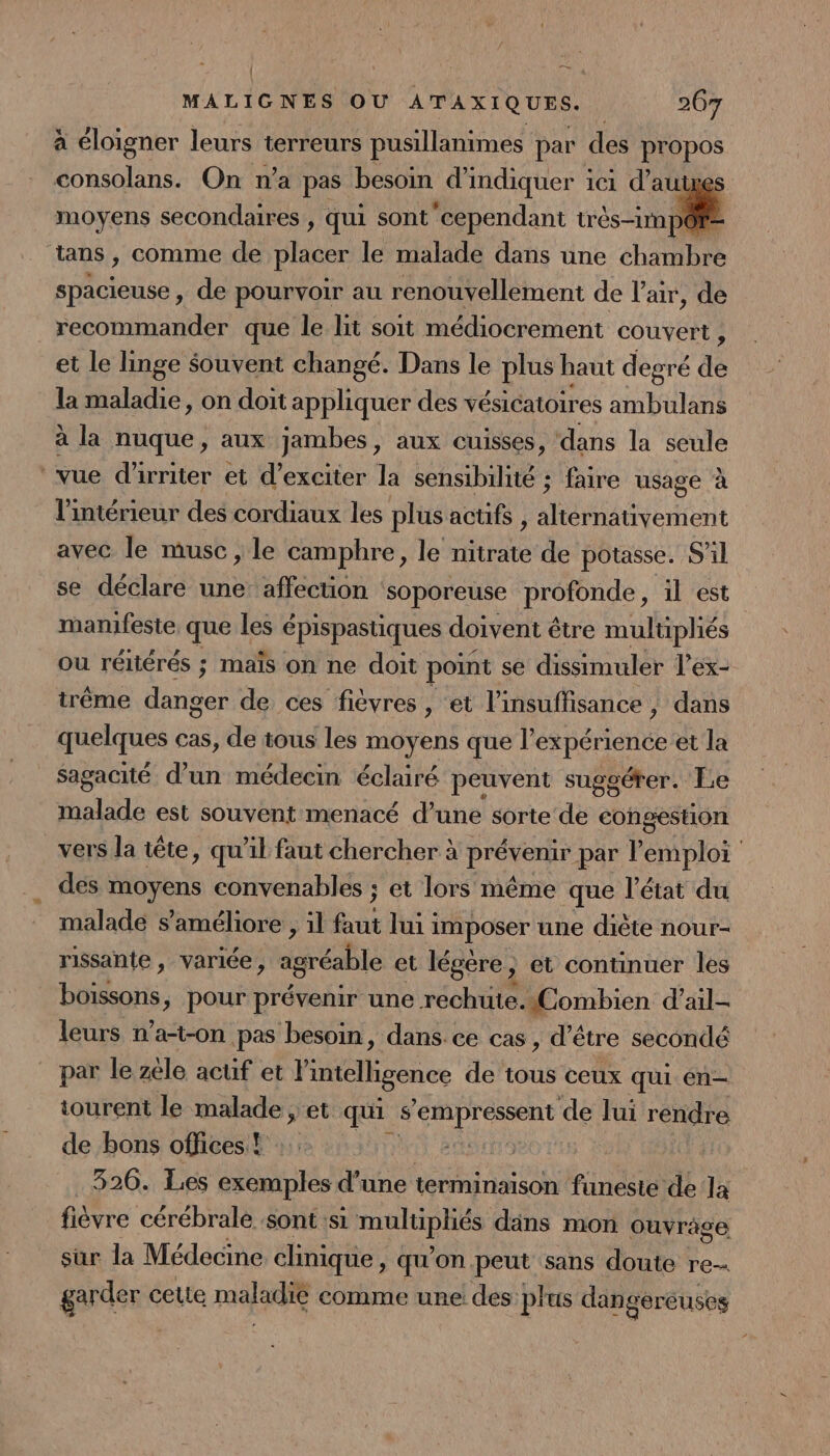| n — MALIGNES OU ATAXIQUES. 267 à éloigner leurs terreurs pusillanimes par des propos consolans. On n’a pas besoin d indiquer ici d’aut moyens secondaires , qui sont cependant très-im pô? tans , comme de placer le malade dans une chaibre spacieuse , de pourvoir au renouvellement de l'air, de recommander que le lit soit médiocrement couvert, et le linge Souvent changé. Dans le plus haut degré é dé la maladie, on doit appliquer des vésicatoires ambulans à la nuque, aux jambes, aux cuisses, dans la seule vue d'irriter et d’exciter la sensibilité ; faire usage à l'intérieur des cordiaux les plus actifs , AN NEA avec le musc , le camphre, le ne de potasse. S'il se déclare une’ affection soporeuse profonde, il est manifeste que les épispastiques doivent être multipliés ou réliérés ; maïs on ne doit point se dissimuler l’ex- trême Hs de ces fièvres, et l'insuffisance, dans quelques cas, de tous les moyens que l’expérience et la Sagacité d’un médecin éclairé peuvent sugoérer. Le LATE est souvent menacé d’une sorte de congestion vers la tête, qu'il faut chercher à preonr par P emploi __ des moyens convenables ; et lors même que l’état du malade s'améliore , il fus lui imposer une diète nour- rissante, variée, agréable et légère, et continuer les boissons, pour prévenir une réchute.«Combien d’ail- leurs n’a-t-on pas besoin, dans. ce cas , d’être secondé par le zele acuf et l'intelligence de tous ceux qui en- tourent le malade , et qu s prets de lui rendre de bons offices! :.: fi 326. Les exemples d’une terminaison funeste de la fièvre cérébrale sont si DE dans mon ouvrage sur la Médecine clinique &gt; qu'on peut sans doute re. garder cette maladie comme une des: plus dangereuses