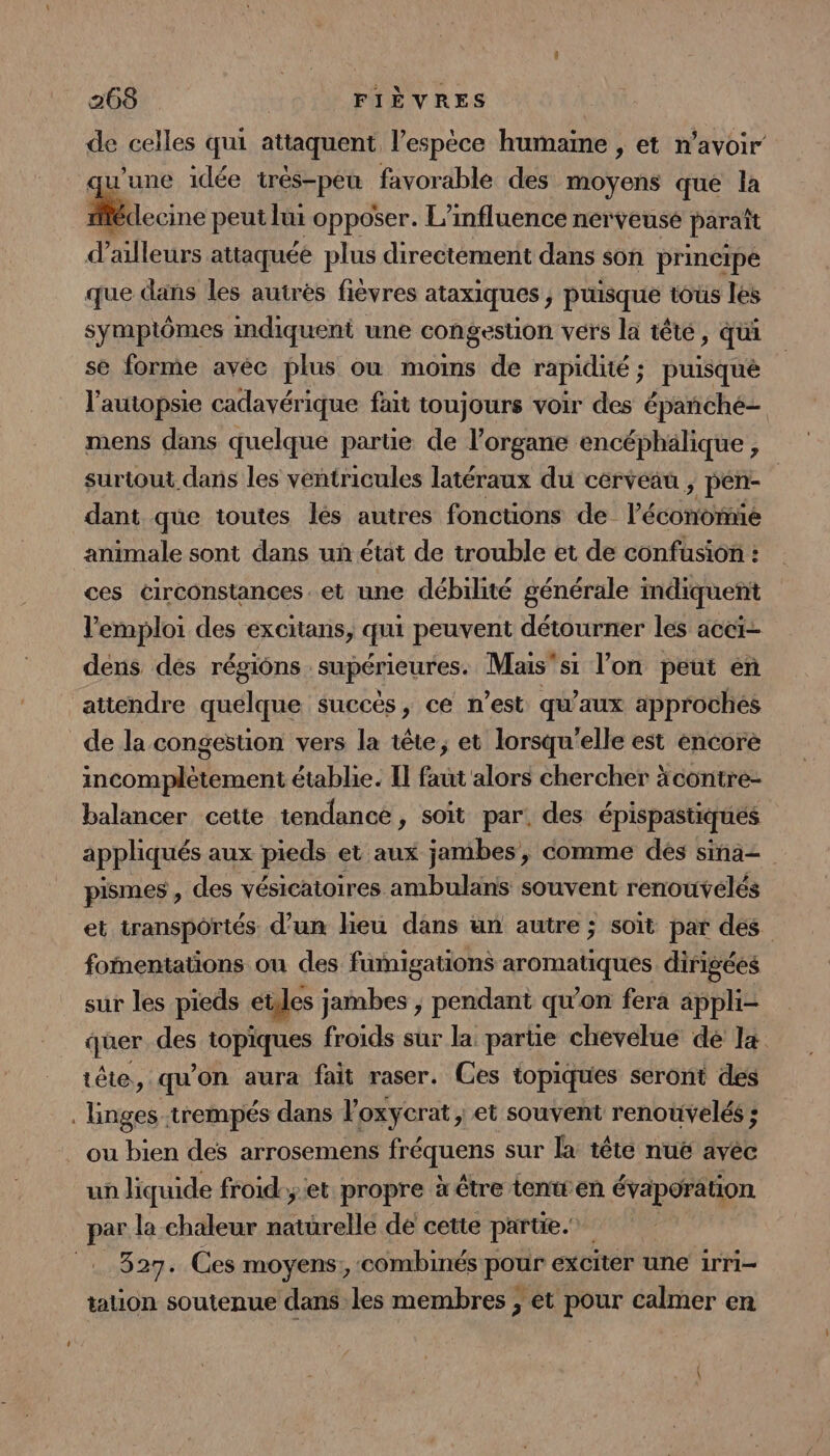 de celles qui attaquent l'espèce humaine , et n'avoir qu'une idée très-peu favorable des moyens que la Mccine peut lui opposer. L'influence nerveusé paraît d’ailleurs attaquée plus directement dans son principe que dans les autrès fiévres ataxiques , puisque tous les symptômes indiquent une congestion vers la têté, qui se forme avéc plus où mois de rapidité ; ; puisqué l’autopsie cadavérique fait toujours voir des épañnché- mens dans quelque partie de l'organe encéphälique , surtout dans les ventricules latéraux du cerveau , pen- dant que toutes lés autres fonctions de Péconbtiée animale sont dans un état de trouble et de confusion : ces circonstances. et une débilité générale indiquent l'emploi des excitans, qui peuvent détourner les aceïi- dens dés régions supérieures. Mais'si l’on peut en attendre quelque succès, ce n’est qu'aux approchés de la congestion vers la tête, et lorsqu'elle est encore incomplètement établie. Il faut alors chercher äcontre- balancer cette tendance, soit par! des épispastiques appliqués aux pieds et aux jambes, comme des sina- pismes , des vésicatoires ambulans souvent renouvélés et transportés d’un lieu dans un autre ; soit par des foentations ou des fümigations aromatiques dirigées sur les pieds etes jambes ; pendant qu’on fera appli- quer des topiques froids sur la. partie chevelue de la tête, qu on aura fait raser. Ces topiques seront des linges trempés dans F oxycrat, et souvent renouvelés ; . ou bien des arrosemens fréquens sur la tête nuë avéc un liquide froid.;et propre à être tenwen évaporation par la chaleur ras dé cette partie. 327. Ces moyens, combinés pour exciter une irri- tation soutenue dans les membres ; et pour calmer en