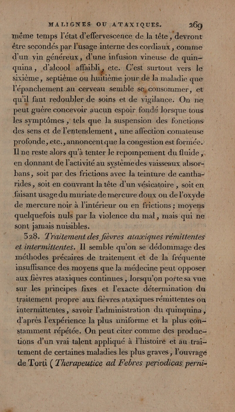 même temps l’état d’effervescence de la tête , devront être secondés par lusage interne des cordiaux , comme d'un vin généreux, d’une infusion vineuse de quin— quina, d'alcool affaibli, ete. C’est surtout vers le sixième, septième ou huitième jour de la maladie que l'épanchement au cerveau semble seyconsommer, et qu'il faut redoubler de soins et de vigilance. On ne _peut guëre concevoir aucun espoir fondé lorsque tous les symptômes ,' tels que la suspension des fonctions des sens et de l’entendement , une affection comaieuse profonde, etc., annoncent que la congestion est formée. Il ne reste alors qu’à tenter le repompement du fluide ,. en donnant de l’acuvité au systéme des vaisseaux absor- bans, soit par des fricuons avec la teinture de cantha- RQ soit en couvrant la tête d un vésicatoire , sOit enr Le usage du muriate de mercure doux ou del’ oxyde de mercure noir à l’intérieur ou en frictions ; ; moyens quelquefois nuls par la violence du mal, mais qui ne. sont jamais nuisibles. ns 528. Traitement des fievres ataxiques rémittentes et intermittentes. Il semble qu'on se dédommage des méthodes précaires de traitement et de la fréquente insuffisance des moyens que la médecine peut opposer aux fiévres ataxiques continues , lorsqu'on porñte sa vue sur les principes fixes et l’exacite détermination du traitement propre aux fièvres ataxiques rémitténtes ou intermittentes , sayoir l'administration du quineftine 2 d’après l'expérience la plus uniforme et la plus con- stamment répétée. On peut citer comme des produc- uons d’un vrai talent appliqué à l’histoiré et au trai- tement de certaines maladies les plus graves, l'ouvrage de Torti ( T'herapeutice ad Febres periodicas perni-