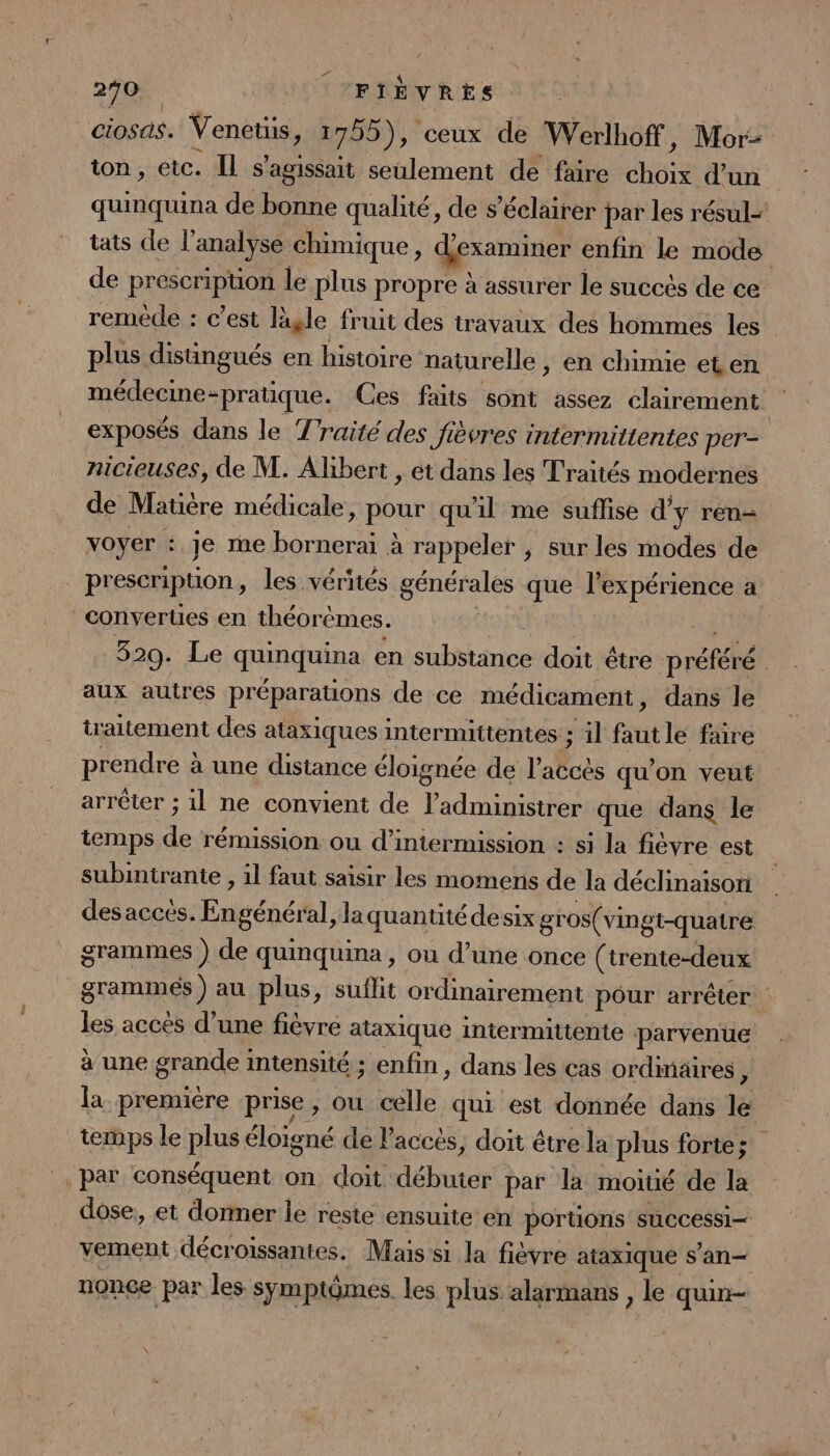 290 LL CFIÈVRES ciosas. Venetis, 1755), ceux de Werlhoff, Mor: ton, etc. Il s'agissait seulement de faire choix d’un quinquina de bonne qualité, de s’éclairer par les résul- tats de l'analyse chimique, d'examiner enfin le mode de prescripuon le plus propre à assurer le succès de ce remède : c’est lagle fruit des travaux des hommes les plus distingués en histoire naturelle , en chimie et en médecine-pratique. Ces faits sont assez clairement exposés dans le Traité des fièvres intermittentes per- nicieuses, de M. Albert , et dans les Traités modernes de Matière médicale, pour qu'il me suflise d'y ren- voyer : je me bornerai à rappeler ; sur les modes de prescription, les vérités générales que l'expérience a converUes en théorèmes. FPIAI LS .$ 320. Le quinquina en substance doit être préféré | aux autres préparations de ce médicament, dans le traitement des ataxiques intermuttentes ; il fautle faire prendre à une distance éloignée de l'accès qu’on veut arrêter ; 1l ne convient de l’administrer que dans le iemps de rémission ou d’intermission : si la fièvre est subintrante , 1l faut saisir les momens de la déclinaison: des accès. Engénéral, laquantitédesix gros(vingt-quatre grammes ) de quinquina, ou d’une once (trente-deux _grammés ) au plus, suflit ordinairement pôur arrêter les accés d’une fièvre ataxique intermittente parvenue à une grande intensité ; enfin, dans les cas ordinaires 5 la première prise, ou celle qui est donnée dans le temps le plus éloigné de l'accès, doit étre la plus forte; par conséquent on doit débuter par la moitié de la dose, et donner le reste ensuite en portions successi— vement décroissantes. Mais si la fièvre ataxique san nonce par les symptômes. les plus alarmans , le quin—
