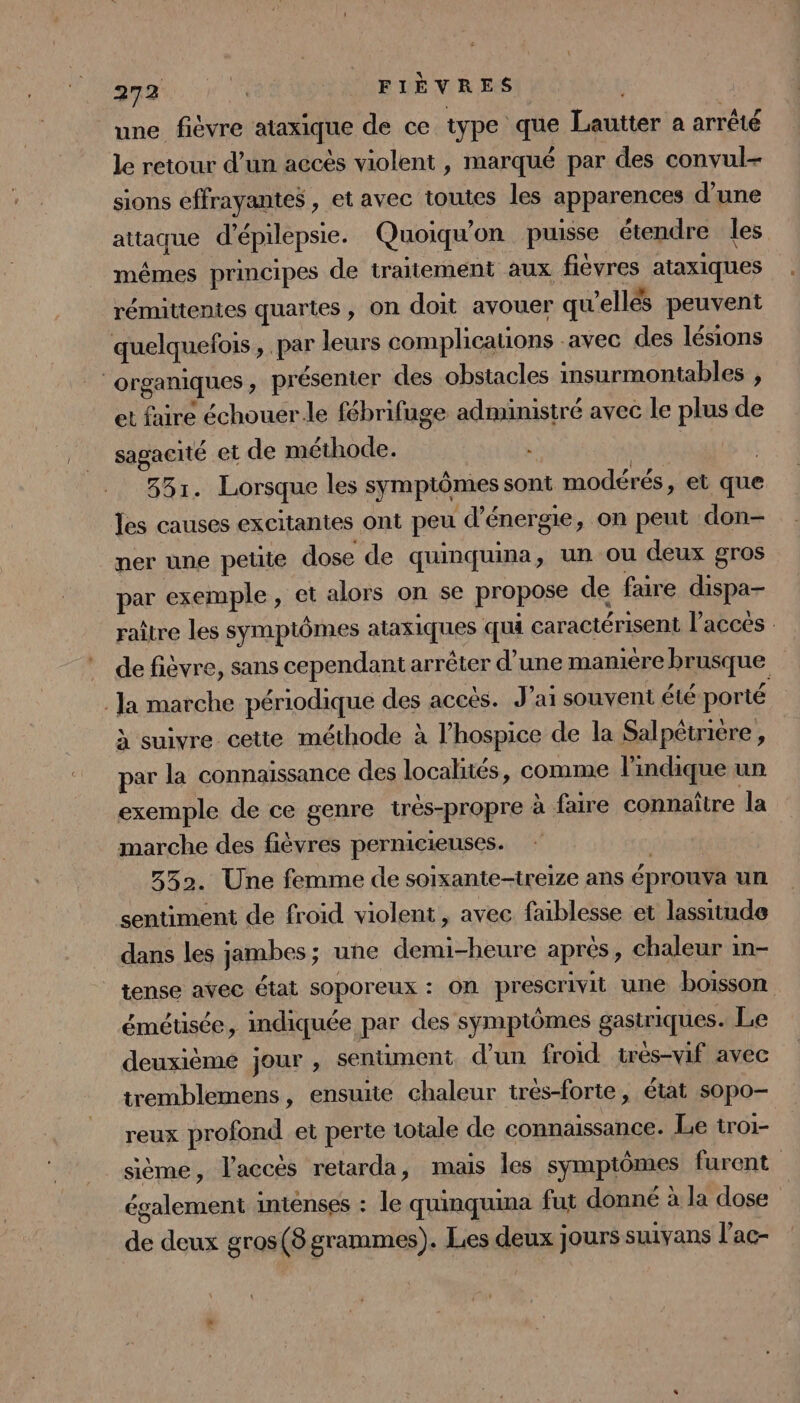 une fièvre ataxique de ce type que Lautter a arrêté le retour d’un accès violent , marqué par des convul- sions effrayantes , et avec toutes les apparences d’une attaque d'épilepsie. Quoiqu'on puisse étendre les mêmes principes de traitement aux fièvres ataxiques rémittentes quartes, on doit avouer qu'elles peuvent quelquefois, par leurs complications avec des lésions organiques, présenter des obstacles insurmontables , et faire échouerle fébrifuge administré avec le plus de sagacité et de méthode. | | 331. Lorsque les symptômes sont modérés, et que les causes excitantes ont peu d'énergie, on peut don ner une petite dose de quinquina, un ou deux gros par exemple, et alors on se propose de faire dispa- raître les symptômes ataxiques qua caractérisent l’acces : de fièvre, sans cependant arrêter d’une manière brusque Ja marche périodique des accès. J'ai souvent été porté à suivre cette méthode à l’hospice de la Salpétrière, par la connaissance des localités, comme l'indique un exemple de ce genre très-propre à faire connaître la marche des fièvres pernicieuses. | 3352. Une femme de soixante-treize ans éprouva un sentiment de froid violent, avec faiblesse et lassitude dans les jambes; une demi-heure après, chaleur in- tense avec état soporeux : on prescrivit une boisson émétisée, indiquée par des symptômes gastriques. Le deuxième jour , sentiment d'un froid tres-vif avec tremblemens, ensuite chaleur trés-forte, état sopo- reux profond et perte totale de connaissance. Le troi- sième, l'accès retarda, mais les symptômes furent également intenses : le quinquina fut donné à la dose de deux gros(8 grammes). Les deux jours suiyans l’ac-