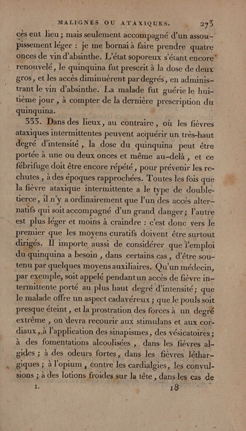 cès eut lieu ; mais seulement accompagné d un assou pissement léger : : je me bornaï à faire prendre quatre onces de vin d’absinthe. L’état soporeux s'étant encore” renouvelé, le quinquina fut prescrit à la dose de deux gros, et les accès diminuèrent par degrés, en adminis- trant Je vin d’absinthe. La malade fut guérie le hui- tième jour, à compter de la dernière prescription du quinquina. | 333. Dans des lieux, au contraire, où les ficvres ataxiques intermittentes peuvent acquérir un très-haut degré d'intensité , la dose du quinquina peut être portée à une ou deux oncés et même au-delà , et ce (PRILES doit être encore répété, pour prévenir les re- chutes , à des é époques rapprochées. Toutes les fois que la ti Rent intermittente a le type de double- üerce, iln y a ordinairement que l’un des accès alter- natifs qui soit accompagné d’un grand danger; l’autre est plus léger et moins à craindre : c’est donc vers le premier que les moyens curatifs doivent être surtout dirigés. IL importe aussi de considérer que l’emploi du quinquina a besoin , dans certains cas , d’être sou- tenu par quelques moyens auxiliaires. Qu'un médecin, par exemple, soit appelé pendantun accés de fièvre in- termuttente porté au plus haut degré d'intensité : que le malade offre un aspect cadavéreux ; que le Ponts soit presque éteint , et la prostration des fées à un degré extrême , on devra recourir aux stimulans et aux cor- diaux , à ï apphcation des sinapismes, des vésicatoires : à des fomentations alcoulisées ». dans les fièvres TL gides ; à des odeurs fortes, dans les fièvres léthar- giques ; à l’opium , contre les cardialsies, les convul- sions ;. à des lotions froides sur la iête, sie les cas de I. | 18