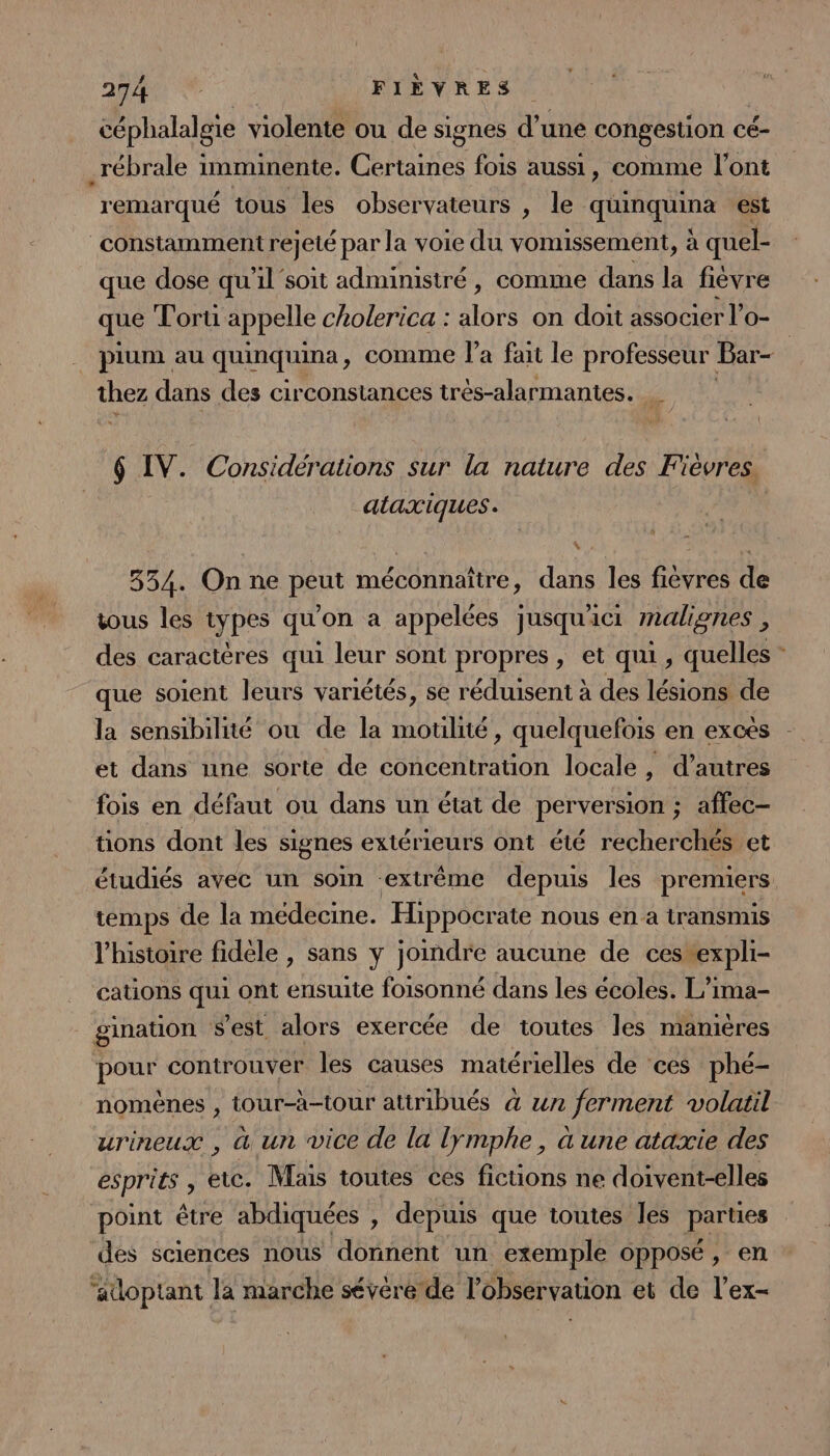 céphalalgie violente ou de signes d’une congestion c cé- _rébrale imminente. Coiee fois aussi, comme l'ont remarqué tous les observateurs , le qhifqpuina est constamment rejeté par la voie du vomussement, à quel- que dose qu'il soit administré, comme dans la fièvre que lortu appelle cholerica : duré on doit associer l’o- _ pium au quinquina , comme l’a fait le professeur Bar- thez dans des circonstances très-alarmantes. _ $ IV. Considérations sur la nature des Fièvres. ataxiques. 354. On ne peut méconnaître, dans les fièvres de vous les types qu’on a appelées jusqu'ici malignes , des caractères qui leur sont propres, et qui, quelles * que soient leurs variétés, se réduisent à des lésions de la sensibilité ou de la moulité, quelquefois en exces et dans une sorte de concentration locale, d’autres fois en défaut ou dans un état de perversion ; affec- tions dont les signes extérieurs ont été recherchés et étudiés avec un soin ‘extrême depuis les premiers temps de la medecine. Hippocrate nous en a transmis l'histoire fidèle , sans y joindre aucune de ces expli- cations se ont ensuite foisonné dans les écoles. L’ima- gination s'est alors exercée de toutes les mamiéres PO controuver les causes matérielles de ces phé- nomènes , tour-à-tour attribués à un ferment volatil urineux , à un vice de la lÿymphe, à une ataxie des esprits , etc. Mais toutes ces fictions ne doivent-elles point être abdiquées , depuis que toutes les parnes des sciences nous donnent un exemple opposé, en ‘adoptant la marche sévère de l'observation et de l’ex-
