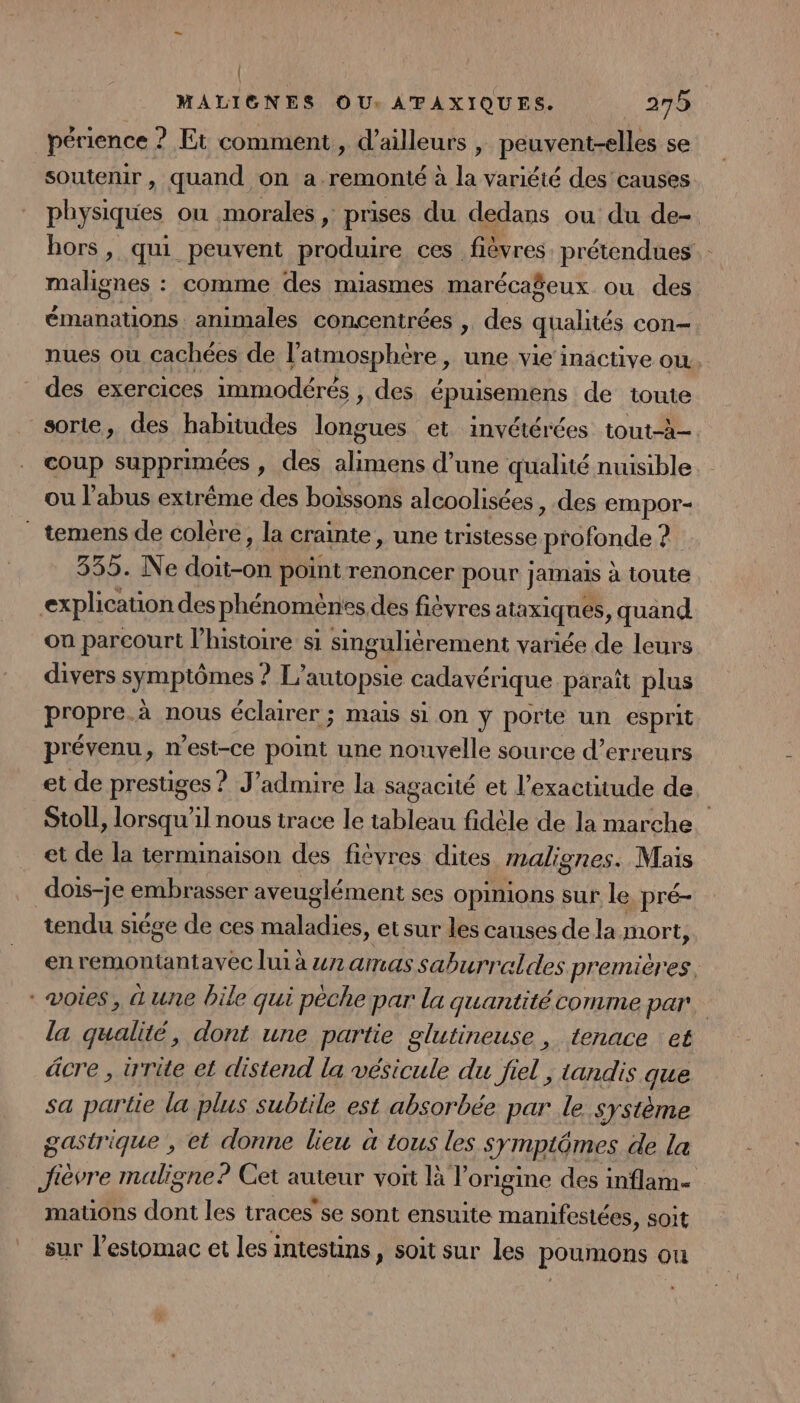 { MALIGNES OU: ATAXIQUES. 275 périence ? Et comment, d’ailleurs , peuvent-elles se soutenir, quand on a remonté à la variété des causes physiques ou morales , prises du dedans ou du de- hors, qui peuvent produire ces fièvres. prétendues malignes : comme des miasmes marécaéeux ou des émanations animales concentrées , des qualités con— nues ou cachées de l'atmosphère &gt; une vie inactive OÙ, des exercices immodérés , des épuisemens de toute sorte, des habitudes longues et invétérées tout-à- coup supprimées , des alimens d’une qualité nuisible ou l'abus extrême des boissons alcoolisées , des empor- ” temens de colére, la crainte, une tristesse profonde ai 335. Ne AO point renoncer pour jamais à toute explication des phénoménes des fièvres AtAxIqUEs , quand on pareourt l’histoire si singulièrement variée de leurs divers symptômes ? L’autopsie cadavérique paraît plus propre.à nous éclairer ; mais si on ÿ porte un esprit prévenu, n'est-ce point une nouvelle source d'erreurs et de prestiges ? J’admire la sagacité et l'exactitude de Stoll lorsqu'il nous trace le tableau fidèle de la marche et de la terminaison des fièvres dites malignes. Mais dois-je embrasser aveuglément ses opinions sur le pré- tendu siége de ces ae etsur les causes de la mort, en remontantavec lui à #72 amas saburraldes premières, voies, une bile qui pèche par la quantitécomme par. la qualité, dont une partie glutineuse, tenace et âcre , irrite el distend la vésicule du fiel ; tandis que sa partie la plus subtile est absorbée par le système gastrique , et donne lieu à tous les symptômes de la Jièvre maligne? Cet auteur voit là V origine des inflam- mations dont les traces'se sont ensuite manifestées, soit sur l'estomac et les intesuins , soit sur les poumons où :