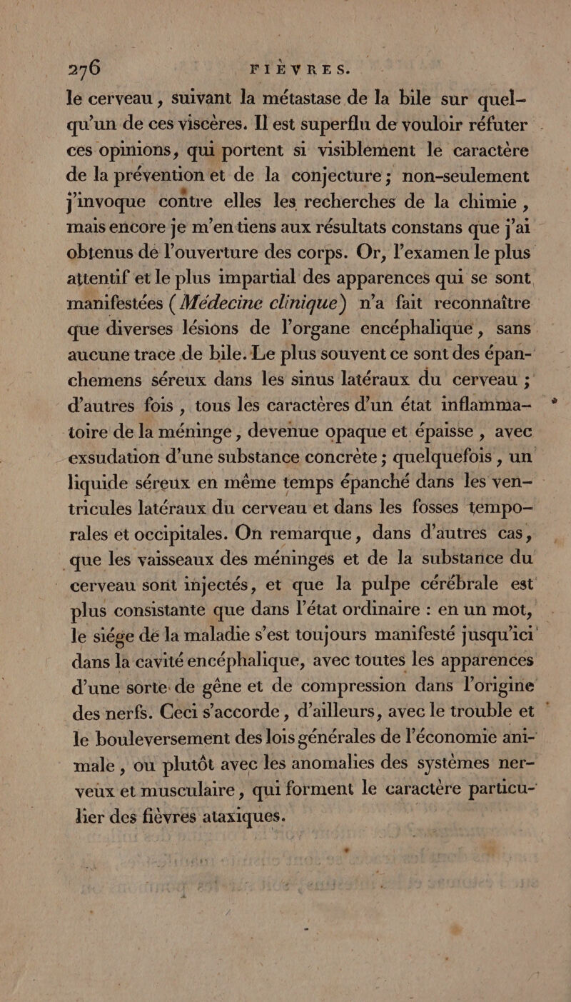 270 FIEVRES. le cerveau , suivant la métastase de la bile sur quel- qu'un de ces visceres. [Il est superflu de vouloir réfuter ces opinions, qui portent si visiblement le caractère de la prévention et de la conjecture; non-seulement jinvoque contre elles les recherches de la chimie ) mais encore je m'entiens aux résultats constans que j'ai obtenus de l'ouverture des corps. Or, l’examen le plus attenüf et le plus impartial des apparences qui se sont mamifestées (Médecine clinique) n’a fait reconnaître que diverses lésions de l’organe encéphalique, sans aucune trace de bile. Le plus souvent ce sont des épan- chemens séreux dans les sinus latéraux du cerveau ; d’autres fois , tous les caractères d’un état inflamma- toire de la mémnge , devenue opaque et épaisse , avec exsudation d’une substance concrète ; quelquefois , un liquide séreux en même temps ésinctié dans les ven- tricules latéraux du cerveau et dans les fosses tempo rales et occipitales. On émarque , dans d’autres cas, _que les vaisseaux des méningés et de la substance du cerveau sont injectés, et que la pulpe cérébrale est plus consistante que dans l’état ordinaire : en un mot, le siége dé la maladie s’est toujours manifesté jusqu'ici dans la cavité encéphalique, avec toutes les apparences d’une sorte de gêne et de compression dans l'origine des nerfs. Ceci s'accorde, d’ailleurs, avec le trouble et le bouleversement des lois générales de l’économie ani- male , où plutôt avec les anomalies des systèmes ner- veux et musculaire, qui forment le caractère particu- lier des fièvres ataxiques. | |