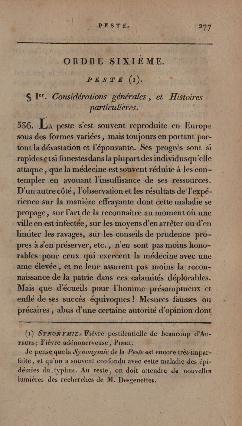 ORDRE SIXIÈME. PESTE (x). $ I‘. Considérations générales, et Histoir es particulières. 556. La peste s’est souvent reproduite en Europe sous des formes variées, mais toujours en portant par- tout la dévastation et l’épouvante. Ses progrès sont si rapideset si funestes dans la plupar tdes individusqu’elle attaque , que la médecine est souvent réduite à les con- templer en avouant l'insuffisance de ses ressources. D'un autre côté , l'observation et les résultats de l’expé- rience sur la maniere effrayante dont cette maladie se propage, sur l’art de la reconnaître au moment où une ville en est infectée, sur les moyens d’en arrêter ou d’en limiter les ravages, sur les conseils de prudence pro- pres à s’en préserver, etc., n’en sont pas moins hono- rables pour ceux qui exercent la médecine avec une ame élevée , et ne leur assurent pas moins la recon- naissance de la patrie dans ces calamités déplorables. Mais que d’écueils pour l’homme présomptueux et enflé de ses succes équivoques ! ! Mesures fausses ou précaires , abus d’une certaine autorité d'opinion dont (1) Srnonrmre: Fièvre pestilentielle de PHARE d'Au- TEURS; Fièvre adénonerveuse , Prner.. Je pense ave la Syronymie 44 la Peste ést encore HEapar- faite , et qu'on a souvent confondu avec celte maladie des épi- ntes du .typhus. Au reste, on doit attendre de nouvelles lumières des recherches de M. Desgenettes.