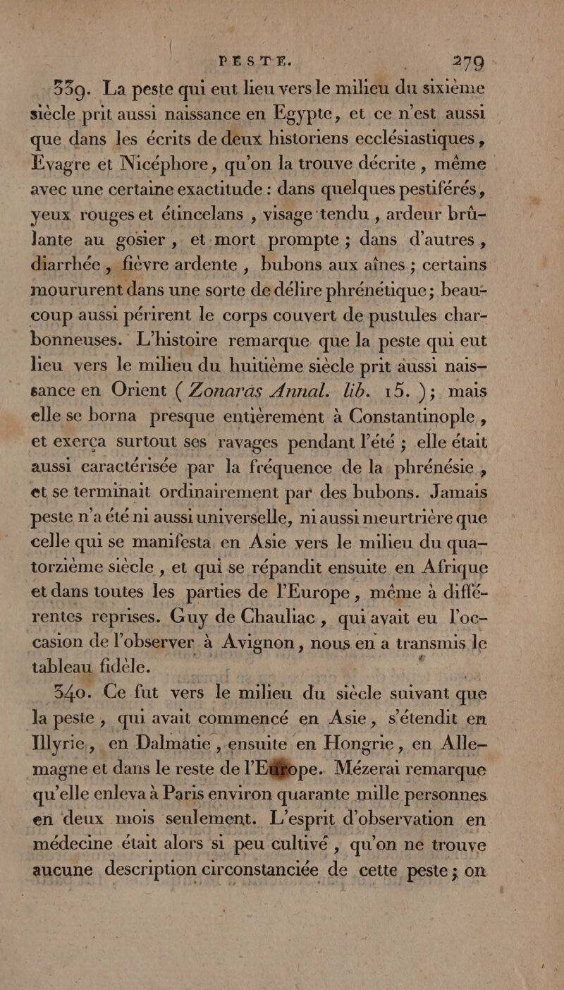 339. La peste qui eut lieu vers le milieu du sixième siècle prit aussi naissance en Egypte, et ce n’est aussi que dans les écrits de deux historiens ecclésiastiques : Evagre et Nicéphore, qu’on la trouve décrite , même avec une certaine exactitude : dans quelques coin à yeux rouges et étincelans , visage tendu , ardeur brü- Jante au gosier , et.mort prompte ; dans d’autres , diarrhée , fièvre ardente , bubons aux aînes ; certains moururent dans une sorte de délire phréneuique; beau- coup aussi périrent le corps couvert de pustules char- bonneuses. L'histoire remarque. que la peste qui eut lieu vers le milieu du huitième siècle prit aussi nais- sance en Orient ( Zonaräs Annal. lib. 15. ); mais elle se borna presque entiérement à Constantinople , et exerça surtout ses ravages pendant l'été ; elle était aussi caractérisée par la fréquence de la phrénésie , et se terminait ordinairement par des bubons. Jamais peste n’a été ni aussiumiverselle, n1aussi meurtrière que celle qui se manifesta en Asie vers le milieu du qua- torzieme siècle , et qui se répandit ensuite en Afrique et dans toutes les parties de l’Europe, même à diffé- rentes reprises. Guy de Chauliac , qui avait eu l’oc- casion de l’observer à Avignon, nous en a tr ansnns le tableau fidéele. 340. Ce fut vers le milieu du siècle suivant que la peste , qui avait commencé en Asie, s’étendit en Illyrie, en Dalmatie , ensuite en Hongrie, en Alle- magne et dans le reste y: l'Efffope. Mn remarque qu’elle enleva à Paris environ quarante mille personnes en deux mois seulement. L'esprit d’ observation en médecine était alors s1 peu cultivé , qu'on ne trouve aucune description circonstanciée de cette peste ; on