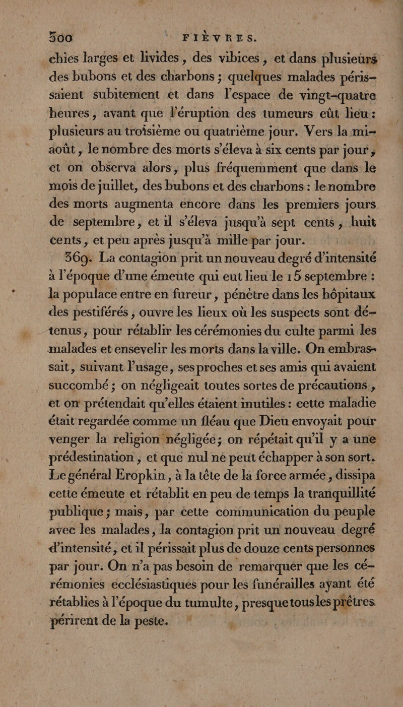 chies larges et livides, des vibices , et dans plusieurs des bubons et des charbons ; quelques malades péris- saient subitement et dans l’espace de vingt-quatre heures, avant que l'éruption des tumeurs eût lieu: plusieurs au troisième ou quatrième jour. Vers la mi- août , le nombre des morts s’éleva à six cents par jour, et on observa alors, plus fréquemment que dans le mois de juillet, des bubons et des charbons : lenombre des morts augmenta encore dans les premiers jours de septembre, et 1l s’éleva jusqu’à sept cents, huit cents , et peu après jusqu’à nullepar jour. 369- La contagion prit un nouveau degré d'intensité à l'époque d’une émeute qui eut lieu le 15 septembre : la populace entre en fureur , pénètre dans les hôpitaux des pestiférés ; ouvre les lieux où les suspects sont dé- tenus, pour rétablir les cérémonies du culte parmu les malades et ensevelir les morts dans la ville. On embras- sait, suivant l’usage, ses proches et ses amis qui avaient succombé ; on négligeait toutes sortes de précautions, et on prétendait qu’elles étaient mutiles : cette maladie était regardée comme un fléau que Dieu envoyait pour venger la religion! négligée; on répétait qu'il y a une _prédestination , et que nul ne peut échapper à son sort. Le général Eropkin , à la tête de la force armée, dissipa cetie émeute et rétablit en peu de temps la tranquillité publique ; mais, par cetie communication du peuple avec les malades, la contagion prit un nouveau degré d'intensité, et 11 périssait plus de douze cenis personnes par jour. On n’a pas besoin de remarquer que les cé- rémonies ecclésiastiques pour les funérailles syans été _ rétablies à l'époque du tumulte, presquet tousles pftres périrent de la peste. ” ÿ ‘
