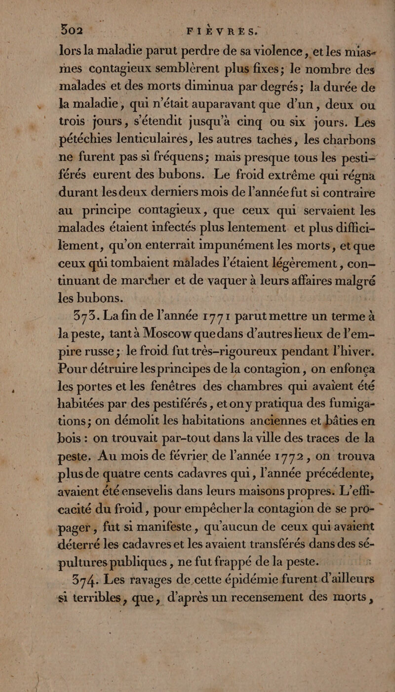 lors la maladie parut perdre de sa violence , et les mias+ mes contagieux semblérent plus:fixes; le nombre des malades et des morts diminua par degrés; la durée de la maladie, qui n'était auparavant que d’un, deux ou trois jours, s’étendit jusqu'a cinq ou six jours. Les pétéchies lenticulaires, les autres taches, les charbons ne furent pas si fréquens; mais presque tous les pesti= férés eurent des bubons. Le froid extrême qui régna durant les deux derniers mois de l’année fut si contraire au principe contagieux, que ceux qui servaient les malades étaient infectés plus lentement et plus diffici- lement, qu’on enterrait impunément les morts, etque ceux qui tombaient mâlades l’étaient légèrement , con- ‘ tinuant de marcher et de Mt à leurs affaires rer les bubons. 373. La fin de l’année 1771 parut mettre un terme à la peste, tant à Moscow que dans d’autres lieux de l’em- pire russe ;: le froid fut très-rigoureux pendant l'hiver. Pour détruire les principes de la contagion , on enfonca les portes et les fenêtres des chambres qui avaient été habitées par des pestiférés , eton y pratiqua des fumiga-. tions; on démolit les habitations anciennes et bâties en bois : on trouvait par-tout dans la ville des traces de la peste. Au mois de février de l’année 1772, on trouva _plusde quatre cents cadavres qui, l’année précédente; avaient été ensevelis dans leurs maisons propres. L’efti- cacité du froid , pour Hpéouer la contagion de se pro- pager, fut si manifeste, qu'aucun de ceux qui avaient déterré les cadavres et ss avaient transférés dans des sé- pultures publiques , ne fut frappé de la peste. R 374. Les ravages de cette épidémie furent d'ailleurs si terribles, que, d’après un recensement des morts,