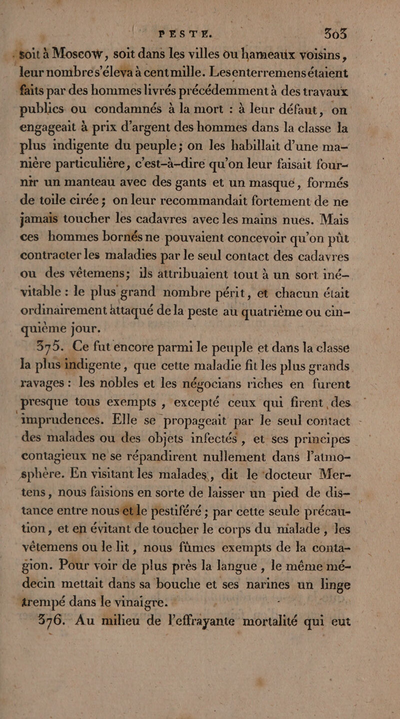 soit à Moscow, soit dans les villes ou hameaux voisins, leur nombres’éleYa à centmille. Les enterremens étaient faits par des hommes livrés précédemment à à des travaux publics ou condamnés à la mort : à leur défaut, on engageait à prix d'argent des hommes dans la classe la plus indigente du peuple; on les habillait d’une ma- nière particulière, c’est-à-dire qu’on leur faisait four- nir un manteau avec des gants et un masque, formés de toile cirée; on leur recommandait fortement de ne jamais toucher les cadavres avec les mains nues. Mais ces hommes bornés ne pouvaient concevoir qu'on püt contracter les maladies par le seul contact des cadavres ou des vêtemens; ils attribuaient tout à un sort iné- vitable : le plus grand nombre périt, ét chacun était ordinairement httaqué de la FIRE au quatriéme ou cin- quième jour. 375. Ce fut encore parmi le peuple et dans la classe la plus indigente, que cette maladie fit les plus grands ravages : les nobles et les négocians riches en furent presque tous exempts , excepté ceux qui firent des ‘imprudences. Elle se propageait par le seul contact des malades ou des objets infectés, et ses principes contagieux ne se répandirent nullement dans l’atmo- sphère. En visitant les malades, dit le ‘docteur Mer- tens, nous faisions en sorte de laisser un pied de dis- tance entre nousêtile pestiféré ; par cette seule précau- üon, et en évitant de toucher le corps du malade , les vêtemens ou le lit, nous fûmes exempis de la conta- gion. Pour voir dé plus pres la langue , le même mé- decin mettait dans sa bouche et ses narines un 2. trempé dans le vinaigre. * 1 376. Au milieu de leffrayante mortalité qui eut