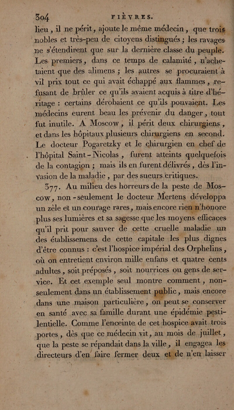 lieu , il ne périt, ajoute le même médecin , que trois 4 mobles et trés-peu de citoyens distingués ; les ravages ne s'étendirent que sur la dernière classe du peuple. Les premiers, dans ce temps de calamité , ’ache- taient que des alimens ; les autres se’ procuraient à vil prix tout ce qui avait échappé aux flammes , re- fusant de brûler ce qu'ils avaient acquis à tire d’hé- ritage : certains dérobaient ce qu'ils pouvaient. Les médecins eurent beau les prévenir du danger , tout fut inutile. À Moscow, il périt deux chirurgiens, et dans les hôpitaux plusieurs chirurgiens en second. Le docteur Pogaretzky et le chirurgien en chef de l'hôpital Saint-Nicolas , furent atteints quelquefois de la contagion ; mais ils en furent délivrés , dès l’in- vasion de la maladie , par des sueurs.critiques. 377. Au milieu des horreurs de la peste de Mos- cow, non -sèulement le docteur Mertens développa un zèle ét un courage rares, mais encore rienn’honore plus ses lumières et sa sagesse que les moyens efficaces qu'il prit pour sauver de cette cruellé maladie un des établissemens de cette capitale les plus dignes d'être connus : c’est l’hospice impérial des Orphelins , où on entretient environ mille enfans et quatre cents adultes , soit préposés , soit nourrices ou gens de ser- vice. Et cet exemple seul montre comment , non- seulement dans un établissement public, mais encore dans ‘une maison particulitre , on peut se conserver en santé avec. sa famille durant une épidémie pesti- lentielle. Comme l'enceinte de :cet ‘hospice avait.trois portes, dès que ce médecin vit, au mois de juillet , que la peste se répandait dans la ville, il engagea Îles- directeurs d'en faire fermer deux etrde n'en laisser | il