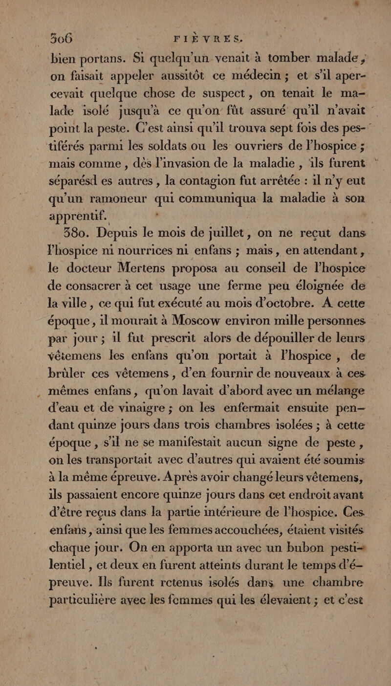bien portans. Si quelqu'un venait à tomber malade ; on faisait appeler aussitôt ce médecin; et s'il aper- cevait quelque chose de suspect, on tenait le ma- lade isolé jusqu'à ce qu'on’ füt assuré qu'il n'avait point la peste. C’est ainsi qu'il trouva sept fois des pes-” tiférés parmi les soldats ou les ouvriers de l’hospice ; mais comme , dès l'invasion de la maladie , ‘ils furent séparésd es autres , la contagion fut arrêtée : 1l n’y eut qu'un ramOneur qui communiqua la maladie à son apprentif. | | 380. Depuis le mois de juillet, on ne recut dans lhospice ni nourrices ni enfans ; mais, en attendant, le docteur Mertens proposa au conseil de l’hospice de consacrer à cet usage une ferme peu éloignée de la ville , ce qui fut exécuté au mois d'octobre. A cette époque, 1l mourait à Moscow environ mille personnes par jour ; il fut prescrit alors de dépouiller de leurs véiemens les enfans qu'on portait à lhospice , de brüler ces vétenrens , d’en fournir de nouveaux à ces mêmes enfans, qu'on lavait d’abord avec un mélange d’eau et de vinaigre ; on les enfermait ensuite pen- dant quinze jours dans trois chambres isolées ; à cette époque , s'il ne se manifestait aucun signe de peste, on les transportait avec d’autres qui avaient été soumis à la même épreuve. À près avoir changé leurs vêtemens, ils passaient encore quinze jours dans cet endroit avant d’être reçus dans la parue intérieure de l’hospice. Ces enfans , ainsi que les femmes accouchées, étaient visités chaque jour. On en apporta un avec un bubon pesti lentiel , et deux en furent atteints durant le temps d’é- preuve. [ls furent retenus isolés dans une chambre particulere avec les femmes qui les élevaient ; et c’est