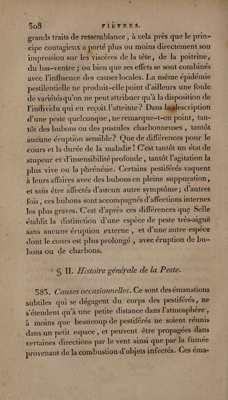 grands traits de ressemblance , à cela près que le prini- -cipe contagieux a porté plus ou moins directement som impression sur les viscères de la tête, de la poitrine, du bas-ventre ; ou bien que ses effets se sont combinés avec l'influence des causes locales. La même épidémie pestilentielle ne produit-elle point d’ailleurs une foule de variétés qu’on ne peut attribuer qu’à la disposition de l'individu qui en recoit l'atteinte ? Dans ladescription d’une peste quelconque , ne remarque=t-on1 point, tan- tôt des bubons ou des pustules charbonneuses , tantôt aucune érupüon sensible? Que de différences pour le cours et la durée de la maladie ! C’est tantôt un état de stupeur et d’insensibilité profonde , tantôt l’agitation la plus vive ou la phrénésie. Certains pesuférés vaquent à leurs affaires avec des bubons en pleine suppuration, et sans être affectés d’attcun autre symptôme ; d’autres fois , ces bubons sont accompagnés d’affections internes les plus graves. C’est d’après ces différences que Selle établit la distinction d’une espèce de peste trés-aiguë sans aucune éruption externe , et d'une autre espèce dont le cours est plus prolongé , avec éruption de bu- bons ou de charbons. | + IE Histoire générale de la Peste. 583. Causes occasionnelles. Ce sont des émanations subtiles qui se dégagent du corps des pestiférés, ne s'étendent qu’à une peute distance dans l’atmosphere , à moins que beaucoup de pestiférés ne soient réunis dans un petit espace , et peuvent être propagées dans certaines directions par le vent ainsi que par la fumée provenant de la combustion d’objets infectés. Ges éma-