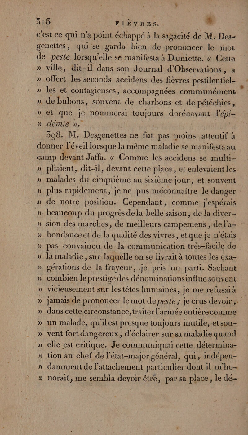 c'est ce qui n’a point échappé à Ja sagacité de M. Des- genettes, qui se garda bien de prononcer le mot de peste lorsqu'elle se manifesta à Damiette. « Cette » ville, dit-il dans son Journal d'Observations, a » offert les seconds accidens des fièvres pestilentiel- » les et contagieuses, accompagnées communément » de bubons, souvent de charbons et de pétéchies, » et que je nommerai toujours dorénavant l’épi- » démie ». | 308. M. Desgenettes ne fut pas moins attentif à donner l'éveil louse la même tHalatte se manifesta au camp devant Jaffa. « Comme les accidens se multi- » pliaient, dit-1l, devant cette place, et enlevaieni les » malades du cinquième au sixième Jour, et souvent » plus rapidement, je ne pus méconnaître le danger : » de notre position. Cependant, comme j espérais ». beaucoup du progrès dela belle saison, de la diver- » sion des marches, de meilleurs campemens , del'a- »_bondanceet de la qualité des vivres, etque je n'étais » pas convaincu de la communicauon trés-facile de ». la maladie , sur laquelle on se livrait à toutes les exa- ». gérauions de la frayeur, je pris un parti. Sachant ». combien le prestige des dénoninationsinflue souven » vicieusement sur les têtes humaines, je me refusai à » jamais de prononcer le mot de peste ; je crus devoir » dans cette circonstance, traiter l’armée entiérecomme » un malade, qu'ilest presque toujours mule, -etsou- » vent fort dangereux, d'éclairer sur.sa maladie quand » elle est critique. Je communiquai cette détermina- » Uuon au chef de l'état-major général, qui, imdépen- »_ damment de l'attachement particulier dont il m’ho- » norait, me sembla devoir être, par sa place, le dé 4