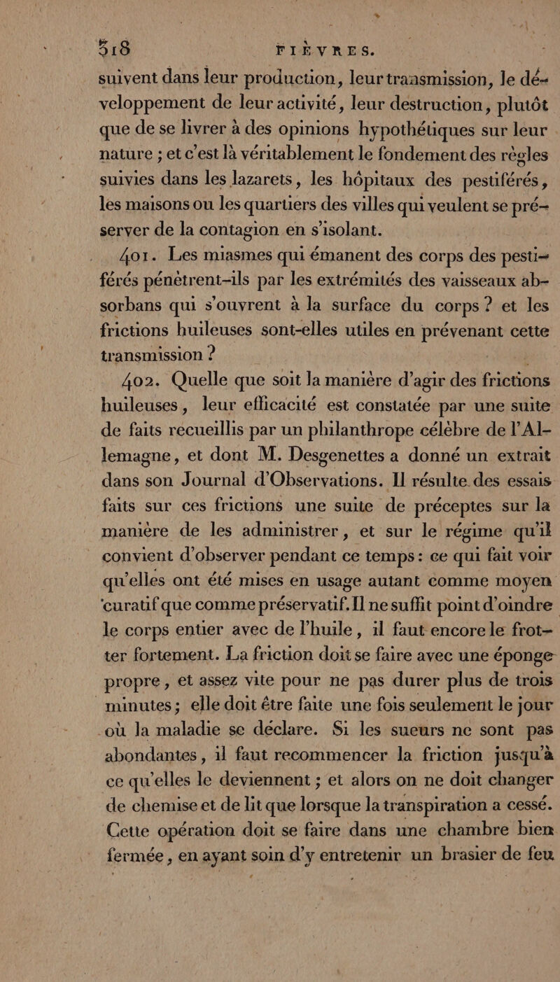 suivent dans leur production, leurtraasmission, le dé- veloppement de leur activité, leur destruction, plutôt que de se livrer à des opinions hypothéuques sur leur nature ; et c'est là véritablement le fondement des règles suivies ds les lazarets, les hôpitaux des pestiférés ; les maisons ou les quaruers des villes qui 1 veulent se pré- server de la contagion en s’isolant. 4or. Les miasmes qui émanent des corps des pesti= férés pénétrent-ils par les extrémités des vaisseaux ab sorbans qui s'ouvrent à la surface du corps ? et les frictions huileuses sont-elles utiles en prévenant cette transmission ? 402. Quelle que soit la manière d’agir des frictions huileuses, leur efficacité est constatée par une suite de faits recueillis par un philanthrope célébre de l'AI- lemagne, et dont M. Desgenettes a donné un extrait dans son Journal d Lt Il résulte des essais ts suc: cos friction ane ee de précépres sur la manière de les administrer, et sur le régime qu'il convient d'observer pendant ce temps: ce qui fait voir qu'elles ont été mises en usage autant comme moyen ‘curatif que comme préservatif. Il ne suffit point d’ondre le corps entier avec de l'huile, il faut encore le frot- ter fortement. La friction doit se faire avec une éponge propre, et assez vite pour ne pas durer plus de trois minutes; elle doit être faite une fois seulement le jour -où la maladie se déclare. Si les sueurs ne sont pas abondantes , 1l faut recommencer la fricuüon jusqu'à ce qu’elles le deviennent ; et alors on ne doit changer de chemise et de lit que lorsque la transpiration a cessé. Cetie opération doit se faire dans une chambre bien fermée, en ayant soin d'y entretenir un brasier de feu C4