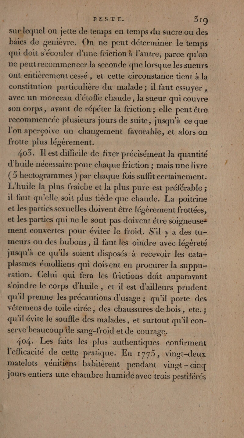 L surlequel on Jette de temps en temps du sucre ou des bâies de geniévre. On ne peut déterminer le Lost au qui doit s’écouler d’une friction à l’autre, parce qu’on ne peutrecommencer la seconde que lorsque les sueurs ont entièrement cessé , et cette circonstance tient à la constitution particuhère du malade ; il faut essuyer , avec un morceau d’étofte chaude, la sueur qui couvre son corps, avant de répéter la friction; elle peut être recommencée plusieurs jours de suite, jusqu'à ce que l'on apercoive un changement favorable, et alors on frotte plus légérement. | 403. Îlest ils de fixer précisément la quantité d'huile nécessaire pour chaque friction ; mais une livre (5 hectogrammes } par chaque fois suffit certainement. L'huile la plus fraîche et la plus pure est préférable ; il faut qu'elle soit plus tiède que chaude. La poitrine et les parties sexuelles doivent être légèrement frottées, et les parties qui ne le sont pas FAT être soigneuse# ment couvertes pour éviter le froid, S'il y a tu meurs ou des bubons , il faut les oïridre avec légèreté jusqu à ce qu'ils soient disposés à recevoir les cata- plasmes émoliens qui doivent en procurer la suppu- ration. Celui qui fera les frictions doit auparavant somdre le corps d'huile , et il est d’ailleurs prudent me l prenne les précautions d'usage ; qu'il porte des vêtemens de toile cirée, des PE de bois, etc. ; qu'il évite le souffle ne malades, et surtout qu “] cOn- serve beaucoup de sang-froid et de courage. 404. Les faits les “plus theteres confirment l'efficacité de cette pratique. En 1775, vingt-deux matelots vénitiêéns habitèrent pendant vingt — Cinq jours entiers une chambre humide avec trois pestiférés