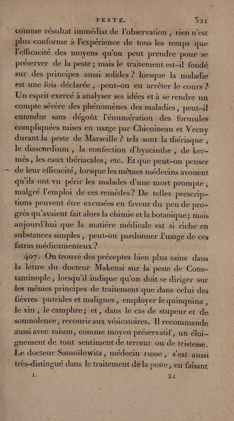 comme résultat immédiat de l'observation , rien n’est plus conforme à l'expérience de tous les temps que l'eflicacité des moyens qu'on peut prendre pour se préserver de la peste ; mais le traitement est-il fondé sur des principes aussi solides ? lorsque la maladie est une fois déclarée , peut-on en arrêter le cours 2: Un esprit exercé à analyser ses idées et à se rendre un compte sévére des phénomènes des maladies , peut-il entendre sans dégoût l’énumération des formules compliquées mises en usage par Chicoineau et Verny durant la peste de Marseille ? tels sont la thériaque , le diascordium , la confection d’hyacinthe , de ker- més , les eaux thériacales, etc. Et que peut-on penser de leur efficacité, lorsque les mêmes médecins avouent qu'ils ont vu périr les malades d’une mort prompte , malgré l'emploi de ces remèdes? De telles prescrip- tions peuvent être excusées en faveur du peu de pro- grès qu'avaient fait alors la chimie et la botanique; mais aujourd’hui que la matière médicale est si riche en substances simples ; peut-on pardonner l'usage de ces fatras médicamenteux ? 407. On trouvé des préceptes bien plus sains dans la lettre du docteur Makensi sur la peste de Cons- tantinople, lorsqu'il indique qu’on doit se diriger sur les mêmes principes de traitement que dans celui des fièvres putrides et malignes, employer le quinquina , le vin, le camphre; et, dans le cas de stupeur et de. somnolence, recourir aux vésicatoires. Il recommande | aussi avec raison, comme moyen préservatif, un éloi ‘gnement de tout sentiment de terreur ou de tristesse. trés-distingué dans le traitement de la peste, en faisant Fr | 21
