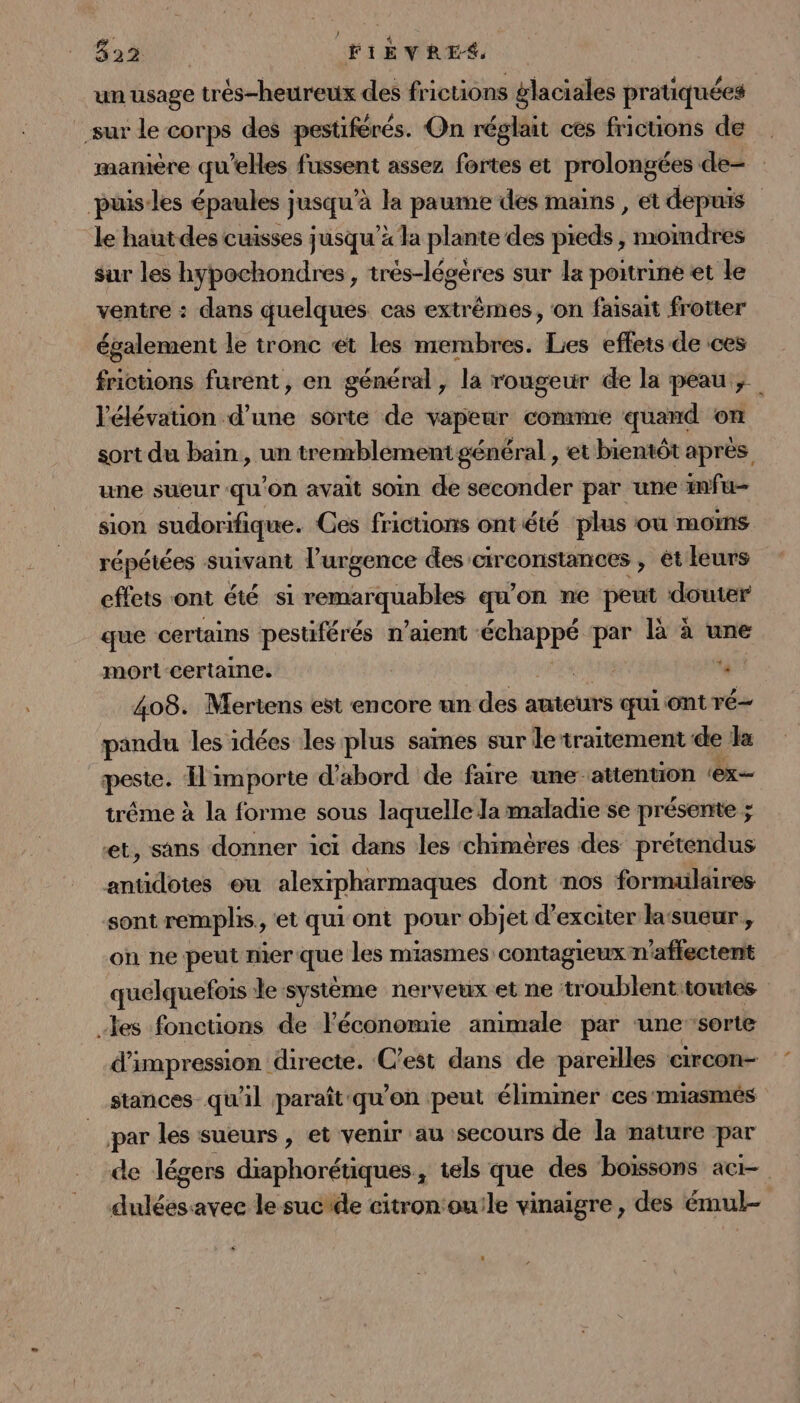Bat FIÈVRES un usage trés-heureux des frictions glaciales pratiquées sur le corps des pestiférés. On réglait ces frictions de manière qu’elles fussent assez fortes et prolongées de- puis les épaules jusqu'à la paume des mains, et depuis le haut des cuisses jusqu’à la plante des pieds, moimdres sur les hypochondres, trés-légères sur la poitrine et le ventre : dans quelques cas extrêmes, on faisait frotter également le tronc et les membres. Lies effets de ces frictons furent, en général, la rougeur de la peau; l'élévation d’une sorte de vapeur comme quand on sort du bain, un tremblémentgénéral , et bientôt après une sueur qu’on avait soin de seconder par une infu- sion sudorifique. Ces frictions ont été ‘plus où moms répétées suivant l’urgence des circonstances , ét leurs effets ont été si pd GE qu'on ne peut douter que certains pestiférés n'aient AE par là à une mort-certaine. PE 408. Mertens est encore un des auteurs qui ont ré- pandu les idées les plus sames sur le traitement de a peste: as importe d'abord de faire une-attenuon ‘ex tréme à la forme sous laquelle la maladie se présente ; et, sans donner ici dans les chimères des prétendus antidotes ou alexrpharmaques dont mos formulaires sont remplis, et qui ont pour objet d’exciter la sueur, on ne-peut mer que les miasmes contagieux n’aftectentt quelquefois le système nerveux et ne NouHiOE toutes les fonctions de l'économie animale par ‘unesorte d'impression directe. C’est dans de pareïlles circon- stances_ qu'il paraît qu'on peut éliminer ces'miasmés par les sueurs , et venir au secours de la nature par de légers diaphorétiques , tels que des boissons aci- duléesavec le sucrde citronouile vinaigre, des émul-