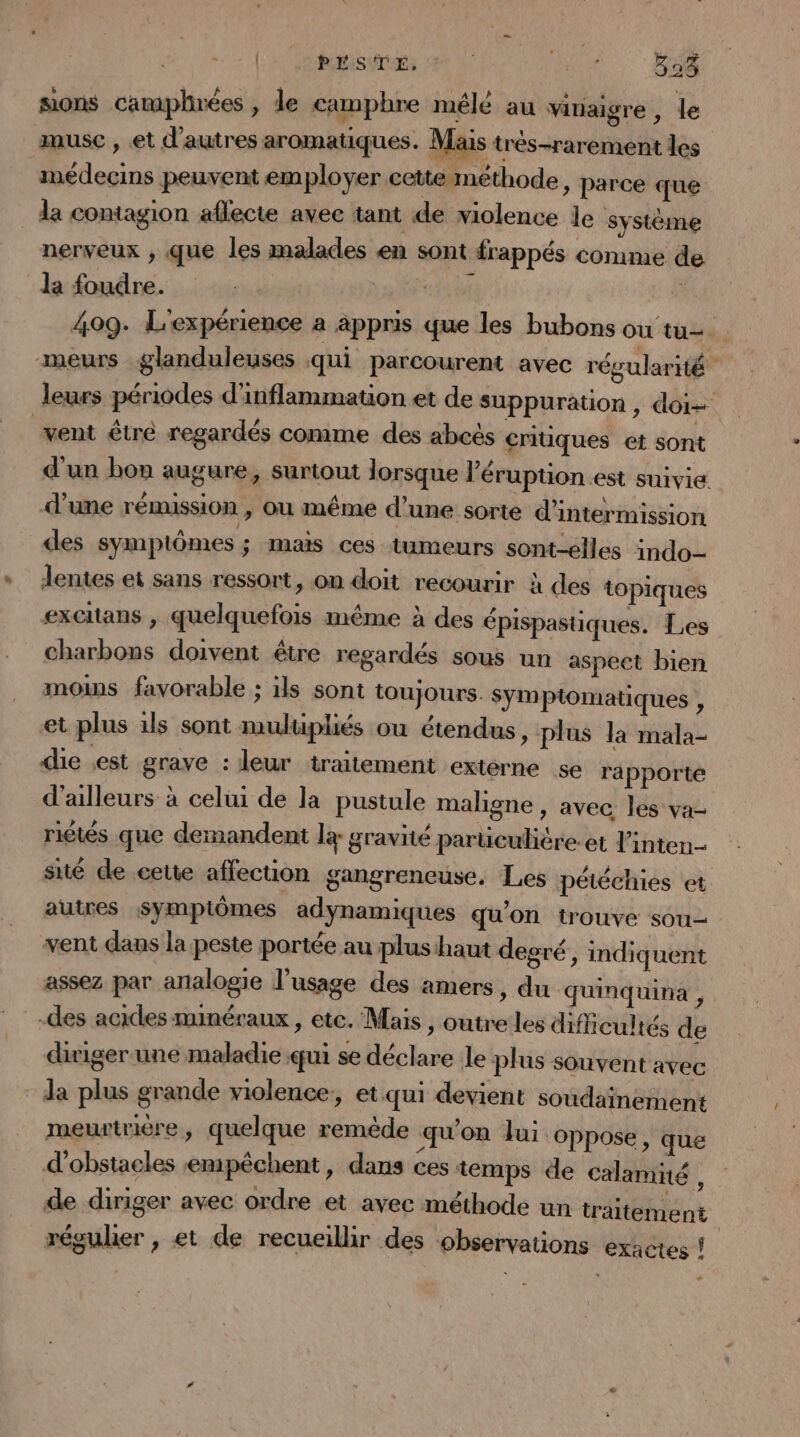 [ps de Hi sons camiphrées, le camphre mélé au vitiaigre , le æusc , et d'autres aromatiques. Mais très-rarement les médecins peuvent employer cette méthode, parce que la contagion aflecte avec tant de violence le système nerveux , que les malades en sont frappés comme de la foudre. RER | 409. L'expérience a appris que les bubons ou tu. meurs glanduleuses qui parcourent avec régularité leurs périodes d'inflammation et de suppuration, doi vent êtré regardés comme des abcès critiques et sont d’un bon augure, surtout lorsque l’éruption est suivie d’une rémission , ou même d’une sorte d’intermission des symptômes ; mais ces tumeurs sont-élles indo— lentes ei sans ressort, on doit recourir à des topiques excitans , quelquefois même à des épispastiques. Les charbons doivent être regardés sous un aspeet bien moins favorable ; ils sont toujours. Symptomatiques , et plus 1ls sont mulüpliés ou étendus &gt; plus la mala- die est grave : leur traitement extèrne se ra pporté d'ailleurs à celui de la pustule maligne , avec les va- rictés que demandent lg gravité parüculière.et l'inten- sité de cette affection gangrencuse. Les pétéchies et autres Sympiômes adynamiques qu'on trouve sou vent dans la peste portée au plus haut degré, indiquent assez par analogie l'usage des amers, du quinquina , -des acides minéraux, etc. Mais, outre les difficultés de diriger une maladie qui se déclare le plus souvent avec da plus grande violence, et qui devient soudainement meurtrière, quelque remède ‘qu'on Jui oppose, que d'obstacles emipêchent, dans ces temps de calamié à de diriger avec ordre et avec méthode un traitement régulier , et de recueillir des observations exactes ! #