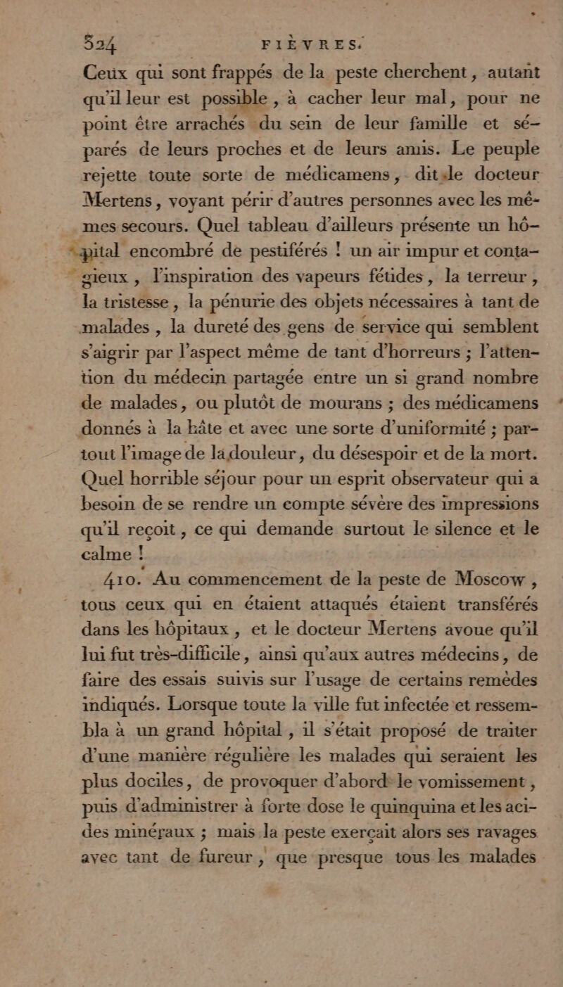 Ceux qui sont frappés de la peste cherchent , autant qu'il leur est possible , à cacher leur mal, pour ne point être arrachés du sein de leur famille et sé- parés de leurs proches et de leurs anus. Le peuple rejette toute sorte de médicamens ; ditsle docteur Mertens , voyant périr d’autres personnes avec les mé- mes secours. Quel tableau d’ailleurs présente un h6- “pital encombré de pesuférés ! un air impur et conta- gieux, l'inspiration des vapeurs féudes , la terreur , la tristesse , la pénurie des objets nécessaires à tant de malades , la dureté des gens de service qui semblent s’aigrir par l’aspect même de tant d’horreurs ; l’atten- tion du médecin partagée entre un si grand nombre de malades, ou plutôt de mourans ; des médicamens donnés à la hâte et avec une sorte d’uniformité ; par- iout l’image de lidouleur, du désespoir et de la mort. Quel horrible séjour pour un esprit observateur qui a besoin de se rendre un compte sévère des impressions qu’il reçoit , ce qui demande surtout le silence et le calme ! 410. Au commencement de la peste de Moscow , tous ceux qui en étaient attaqués étaient transférés dans les hôpitaux , et le docteur Mertens avoue qu'il lui fut très-difhicile, ainsi qu'aux autres médecins, de faire des essais suivis sur l’usage de certains remèdes indiqués. Lorsque toute la ville fut infectée et ressem- bla à un grand hôprial , 1l s'était proposé de traiter d'une manière régulière les malades qui seraient les plus dociles, de provoquer d’abord: le vomissement , puis d'administrer à forte dose le quinquina et les aci- des minéraux ; mais la peste exercait alors ses ravages avec tant de fureur , que presque tous les malades