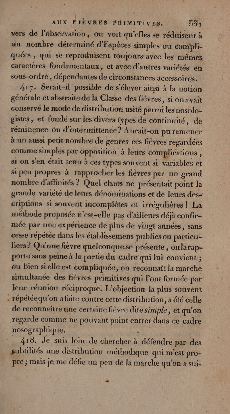 vers de lébsérvation, on voit qu’elles se réduisent à un nombre déterminé d'Espèces simples ou PAR quées , qui se reproduisent toujours avec les mêmes caracteres fondamentaux, et avec d’autres variétés en sous-ordre , dépendantes de circonstances accessoires. 417, Serait-il possible de s'élever ainsi à la notion générale ét abstraite de la Classe des fièvres, si on avait _COnServé le mode de distribution usité parmi les nosolo- gistes , et fondé sur les divers types de continuité, de rémitence Où d’'intermittence ? Aurait-on pu ramener à un aussi peut nombre de ; genres ces fiévres regardées comme simples par opposition à leurs complications st on s'en était tenu à ces types souvent si Yariables et si peu propres à . rapprocher les fièvres par un grand nombre d’affinités ? Quel chaos ne présentait point la grande variété de leurs dénominations et de leurs des- criptions si souvent incomplètes et irrégulières ! La méthode proposée n'est-elle pas d’ailleurs défà confir- mée par une expérience de plus de vingt années, sans cesse répétée dans les établissemens publics ou particu- biers? Qw une fièvre quelconque. se présente, onlarap- porte sans peine à la partie du cadre qui lui convient ; ou bien si elle est compliquée, on reconnait la irehé simultanée des fièvres primitives qu l'ont formée par leur réumon réciproque. L’objection la plus souvent _- répétéequ'on afaite contre cette distribution, a été celle de reconnaître une certaine fièvre dite Se et qu’on régarde comme ne pouvant point entrer dans ce cadre nosographique. à 418. Je suis loin de OR E à défendre pe des subulités une distribution méthodique qui m'est pro- pre; mais je me défie un peu de la marche qu OR à sui-