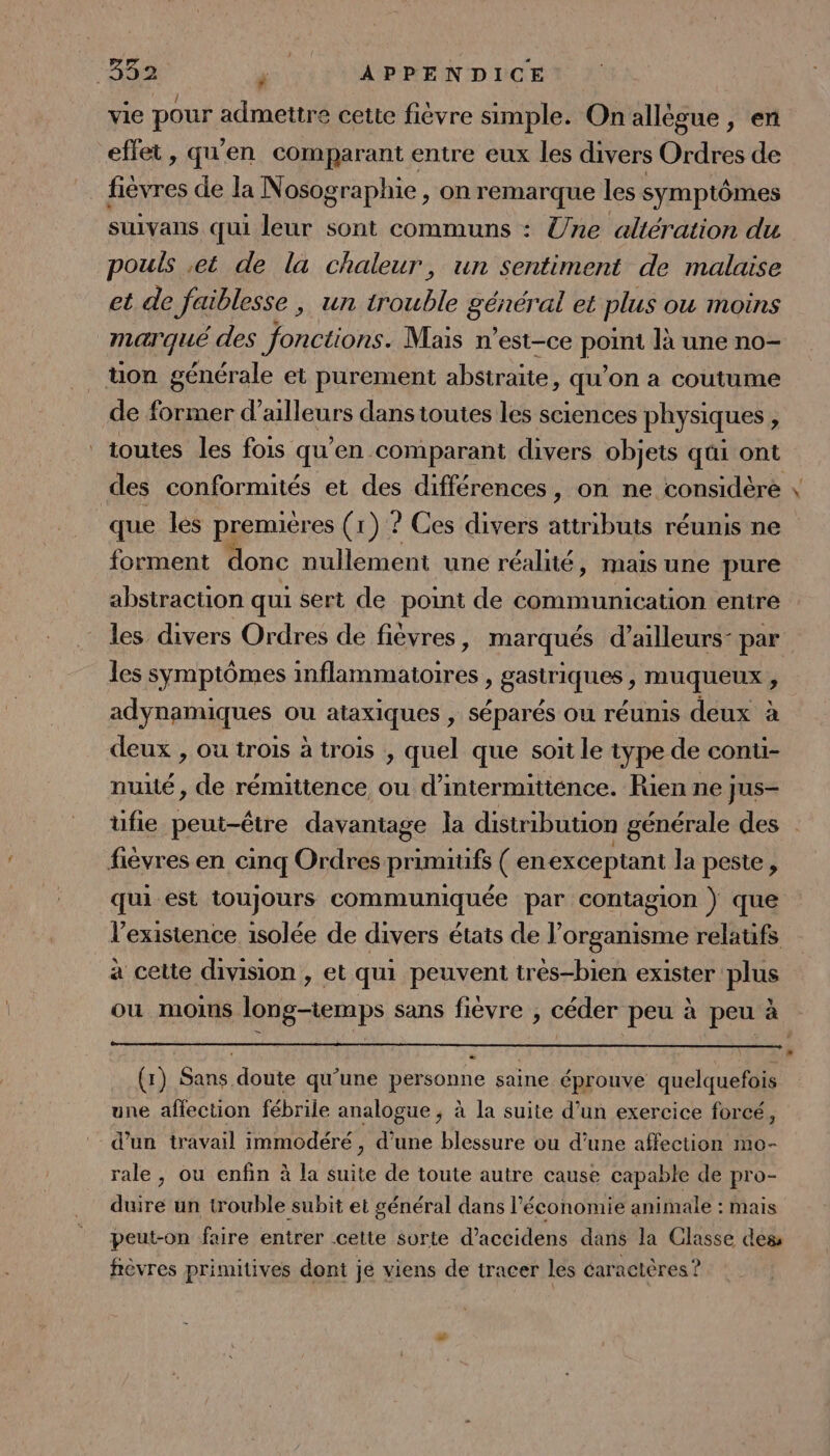 “34% F APPENDICE vie pour admettre cette fièvre simple. Onallègue, en effet, qu'en comparant entre eux les divers Ordres de fièvres de la Nosographie , on remarque les symptômes suivans qui leur sont communs : Une altération du pouls et de la chaleur, un sentiment de malaise et de faiblesse , un oubte nl e et plus OU MOINS marqué des fonctions. Mais n'est-ce P là une no- ton générale et purement abstraite, qu'on a coutume de former d’ailleurs dans toutes les sciences physiques, toutes les fois qu’en comparant divers objets qui ont des conformités et des différences, on ne considère que les premières (1) ? Ces divers attributs réunis ne forment donc nullement une réalité, mais une pure abstraction qui sert de point de communication entre les divers Ordres de fièvres , marqués d’ailleurs: par les symptômes A era à gastriques; muqueux ; adynamiques ou ataxIques ; Séparés ou réunis deux à deux , ou trois à trois , quel que soit le type de conu- nuité , de rémittence, ou d’intermitiénce. Rien ne jus- 8 fièvres en cinq Ordres primitifs ( enexceptant la peste , qui est toujours communiquée par contagion } que l'existence isolée de divers états de l'organisme relatifs à cette division , et qui peuvent très-bien exister plus ou moins long-temps sans fièvre ;, céder peu à peu à (x) Sans doute qu’une personne saine éprouve quelquefois une affection fébrile analogue, à la suite d’un exercice forcé, d’un travail immodéré , d’une blessure ou d’une affection mo- rale, ou enfin à la D de toute autre cause capable de pro- duire un trouble subit et général dans l’économie animale : mais peut-on faire entrer cette sorte d'accidens dans la Classe des fièvres primitives dont je viens de tracer les éaractères ?