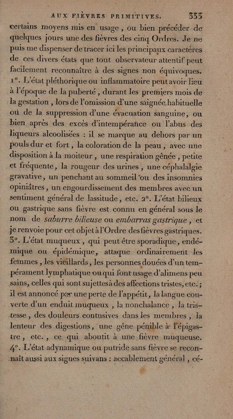 certains moyens mis en usage, ou bien précéder de quelques Jours une des fée des cinq Ordres. J é ne puis me dispenser de‘tracer ici les principaux caractères de ces divers états que tout observateur attentif peut facilement reconnaître à des signes non équivoques. 1°. L'état pléthorique ou inflammatoire peut avoir lieu + l'époque de la puberté , durant les preiers mois de. : la gestation , lors de l’omission d'une stignée, habituelle où de la suppression d’une évacuation sanguine, ou bien après des excès d’intempérañce ou l'abus des liqueurs alcoolisées : il se marque au dehors par un pouls dur et fort , la coloration de la peau, avec une disposition à la moiteur , une respiralion g sénée , petite et fréquente, la rougeur des urines , une céphalalgie gravative, un penchant au sommeil'ou des insomnies Opinitres , un engourdissement des membres avec un sentiment général de lassitude, etc. 2°. L'état bilieux Où gastrique sans fièvre est.connu en général sous le nom de saburre bilieuse ou embarras gastrique , et je renvoie pour cet objet à l'Ordre desfièvres gastriques. 5°. L'état muqueux , qui peut être sporadique, endé- mique où épidémique, attaque ordinairement les femmes , les viéillards, les personnes douées d’un tem- pérament lymphatique ou qui font usage d’alimens peu sains, celles qui sont sujettesà des affections tristes, etc. ; 1l est annoncé par une perte de l'appétit , la langue cou- verte d’un enduit muqueux , la nonchalance , la tris- tesse , des douleurs contusives dans les membres , la lenteur des digestions, une gêne pénible à lépigas- ire, eic., ce qui aboutit à une fièvre muqueuse. 4°. L'état adynamique ou putride sans fièvre se recon- naît aussi aux signes suivans : accablement général , cé Lg