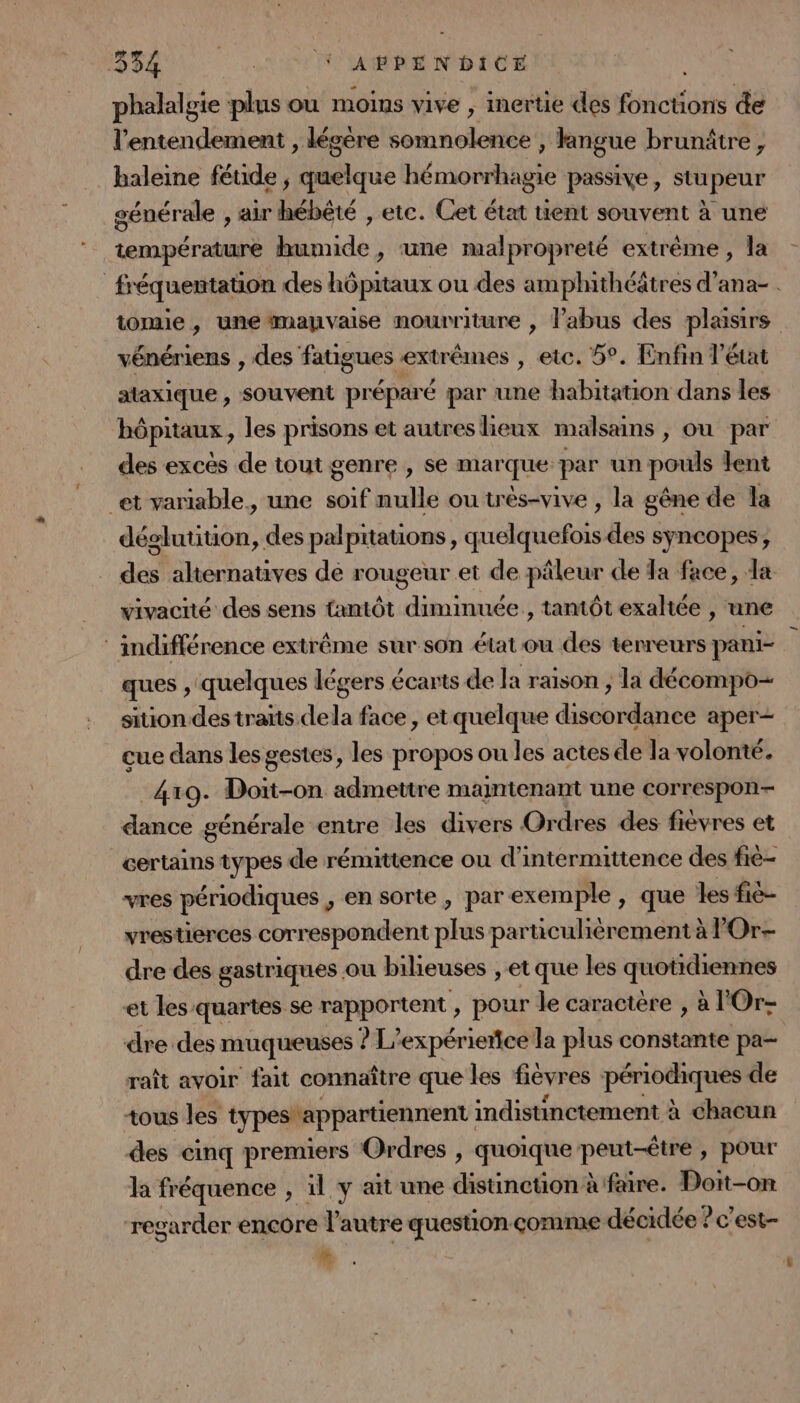 phalalgie plus ou moins vive , inertie des fonctions de l’entendement , lécere somnolence , langue brunätre, haleine fétide ; quelque hémorrhagie passive, stupeur générale , air hébêté , etc. Cet état tient souvent à une température humide, une malpropreté extrême, la fréquentation des hôpitaux ou des amphithéâtres d’ana- . tomie , une mauvaise nourriture , l'abus des plaisirs : vénériens , des fatigues ext rêmes , etc. 5°. Enfin l'état ataxique, souvent préparé par une habitation dans les hôpitaux, les prisons et autreslieux malsains , ou par des excès de tout genre , se marque par un pouls lent et variable, une soif nulle ou très-vive , la gêne de la déglutition, des palpitations, quelquefois des syncopes, des alternatives de rougeur et de pâleur cle Ta face, da vivacité des sens tantôt diminuée , tantôt exaltée , une : indifférence extrême sur son état ou des terreurs pani- ques , quelques légers écarts de la raison , la décompo- sition des traïts dela face, et quelque discordance aper- cue dans les gestes, les propos ou les actes de la volonté. 4x9. Doit-on admettre maintenant une correspon- dance générale entre les divers Ordres des fièvres et certains types de rémittence ou d'intermittence des fié- vres périodiques , en sorte , par exemple, que les fié- vrestierces correspondent plus particulièrement à POr- dre des gastriques ou bilieuses , et que les quotidiennes et les quartes se rapportent , pour le caractère , à l'Or- dre des muqueuses ? L’expérierce la plus constante pa- raît avoir fait connaître que les fievres poroeque de tous les typestappartiennent indistinctement à chacun des cinq premiers Ordres , quoique peut-être , pour la fréquence , il y ait une distinction à fare. Doit-on regarder ençore V autre question çorme décidée : ?c’est-