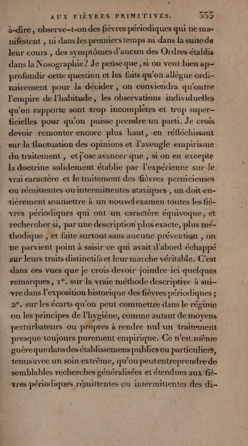 à-dire , obser ar | fièvres périodiques qui nema- nifestent , ni dans lesp prenmiers temps am dans la suite de leur cours , des symptômes d'aucun des Ordres établis dans la Nosographie ? Je pense que, si on veut bien ap- profondir cette quesuon et les farts qu'on AUS ordi- nairement pour Ja décider , on conviendra qu'outre JU nr de l'habitude, les aboeivraitente individuelles qu’on rapporte sont 4rop incomplètes et trop super ficielles pour qu'on puisse prendre-un parti. Je crois devoir remonter encore plus haut, -en réfléchissant sur la fluctuation des opinions et l’aveugle empirisme du traitement , eétj'ose avanoer que » SL On en excepte la doctrine solidement établie par l'expérience sur le vrai caractère et le‘traitement des fièvres pernicieuses ou rémittentes owintermittentes ataxitpues , on doit en- tèrement soumettre à un mnouvelexamen toutes les fié- vres périodiques qui ont un caractère équivoque , et rechercher:si, par unedescription plus exacte, plus mé- thodique , et farte surtoutsans aucune prévention , on _me parvient point à saisir ce qui avait d'abord échappé sur leurs traits distincufset leur marche véritable. C’est dans ces vues que je crois devoir jomdre 1c1 quelques remarques, 1°.-sur la vraie méthode descripuve à sui- vre dans l ps ASS historique des fièvres périodiques ; ; 2°, sur les écarts qu'on peut commettre dans le régime ou les principes de l” hygiène, comme autant de moyens | perturbateurs ou propres à rendre nul'un ‘traitement presque toujours purement empirique. Ce n’est m'ênre guère que dans des établissemens publics ou particuliers, tenus avec un soin extrême, qu'on peutentreprendre de semblables recherches généralisées et étendues aux‘fiè- vres périodiques rémittentes où intermittentes des di