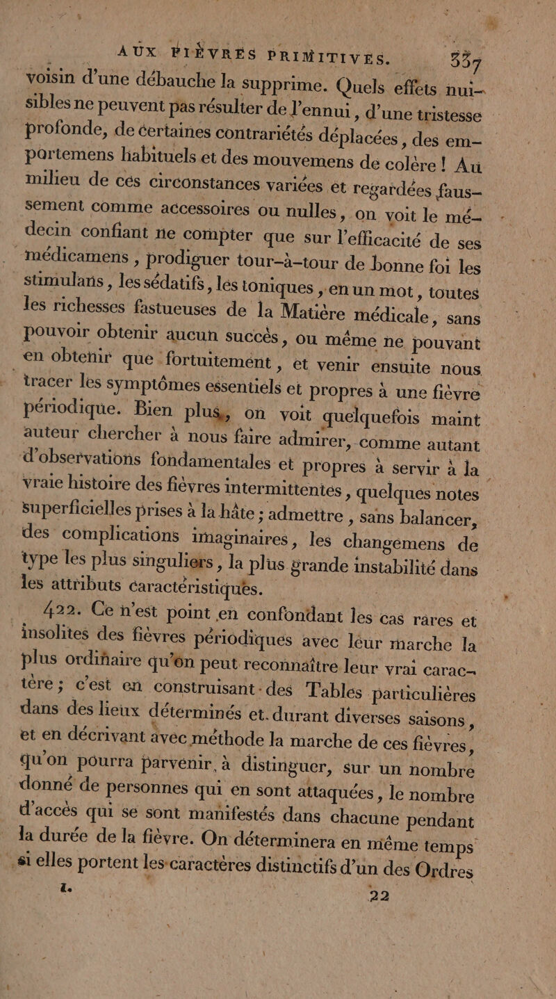 voisin d’une débauche la supprime. Quels effets nui- profonde, de éertaines contrariétés déplacées » des em- partemens habituels et des mouvemens de colère! Au milieu de cés circonstances variées ét regardées faus- sement comme accessoires ou nulles, on voit le mé- decin confiant ne compter que sur l'efficacité de ses médicamens , prodiguer tour-à-tour de bonne foi les sumulans , les sédatifs, lés toniques ,.en un mot , toutes les richesses fastueuses de la Matière médicale, sans Pouvoir obtenir aucun succés, ou même ne pouvant en obteñir que fortuitemént &gt; êt venir ensuite nous - tracer les symptômes essentiels et propres à une fièvre périodique. Bien plus, Où voit quelquefois maint | (Le k * : À auteur chercher à nous faire admirer, comme autant superficiélles prises à la hâte : admettre , Sans balancer, des complications iaginaires, les changemens de type les plus singuliers , la plus Srande instabilité dans les attributs Caractéristiques. Le 422. Ce n’est point en confondant les cas râres et insolites des fièvres périodiques avec léur marche la plus ordiñaire qu'ôn peut reconnäître leur vrai carac- iére; c’est en construisant : des Tables particulières dans des lieux déterminés et. durant diverses saisons , et en décrivant vec méthode la marche de ces fièvres , qu'on ‘pourra parvénir. à distinguer, sur un nombre donné de personnes qui en sont attaquées , le nombre d'accés qui se sont manifestés dans chacune pendant la durée de la fièvre. On déterminera en même temps si elles portent les-caractères distinctifs d’un des Ordres * IR 22