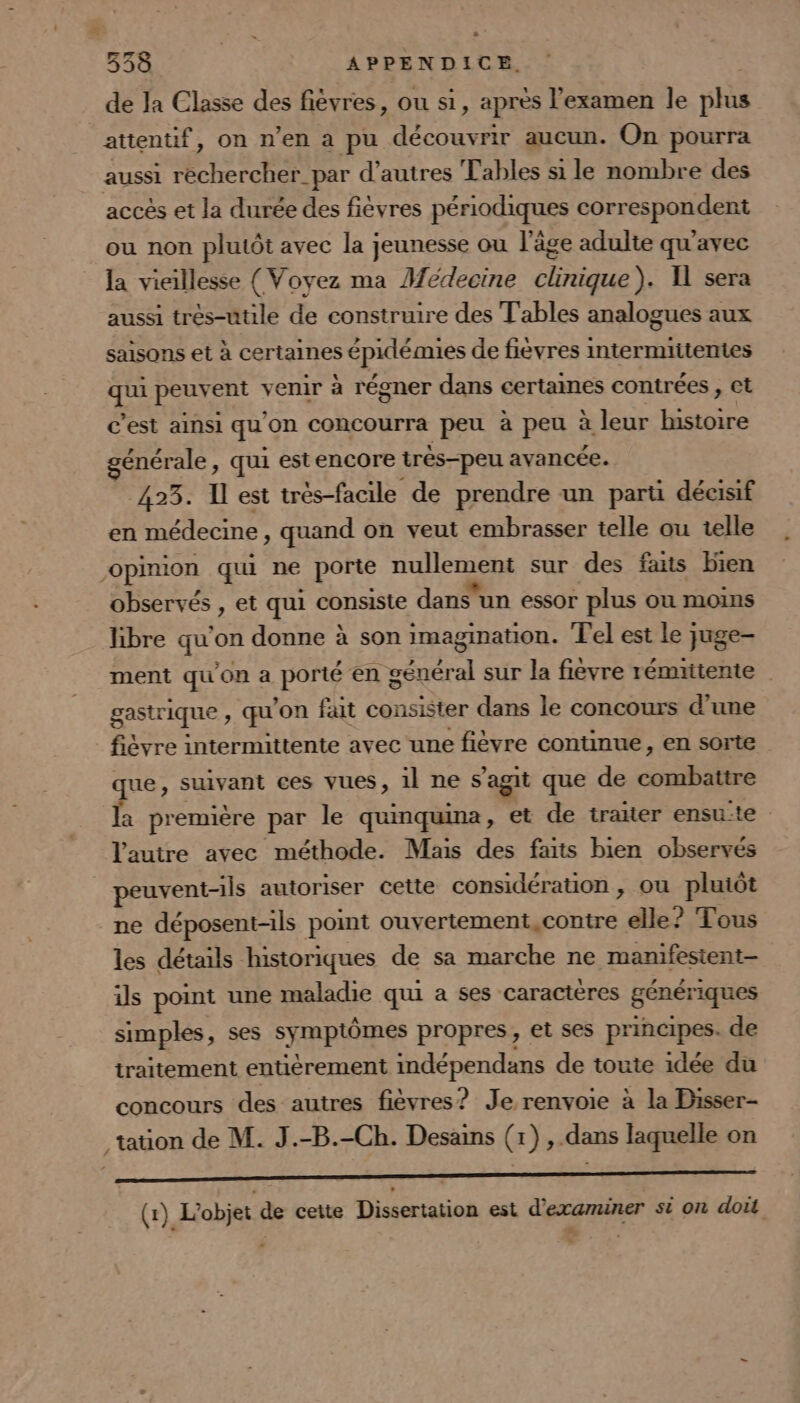 * ° 338 APPENDICE. de la Classe des fièvres, ou si, après l'examen le plus attentif, on n’en à pu découvrir aucun. On pourra aussi rechercher_par d'autres Tables si le nombre des accès et la durée des fièvres périodiques correspondent ou non plutôt avec la jeunesse ou l’âge adulte qu'avec la vieillesse (Voyez ma Medecine clinique). 1 sera aussi très-utile de construire des T'ables analogues aux saisons et à certaines épidémies de fievres intermritentes ce peuvent venir à régner dans certaines contrées , et c’est ainsi qu on concourra peu à peu à leur histoire générale, qui estencore très-peu avancée. 423. Il est trés-facile de prendre un parti décisif en médecine , quand on veut embrasser telle ou telle opinion qui ne porte nullement sur des faits bien observés , et qui consiste dans'un essor plus ou moins libre qu'on donne à son imagination. Tel est le juge- ment qu'on a pong en général sur la fievre rémiitente | gastrique , qu on fait consister dans le concours d’une fièvre intermittente avec une fièvre continue, en sorte gi suivant ces vues, il ne s'agit que de combattre a première par le quinquna, et de traiter ensu:te : lautre avec méthode. Mais des faits bien observés peuvent-ils autoriser cette considération , ou pluiôt ne déposent-ils point ouvertement, contre elle? Tous les détails historiques de sa marche ne manifesient- ils point une maladie qui a ses caractères génériques simples, ses symptômes propres, et ses principes. de traitement entièrement indépendans de toute idée du concours des autres fièvres? Je renvoie à la Disser- tation de M. J.-B.-Ch. Desains (1) ,.dans laquelle on AE RRRSLS PC PATIAIRT QECERe PRE REER DOP TE 9 a (1) L'objet de cette Dissertation est d'examiner si on doit “ =