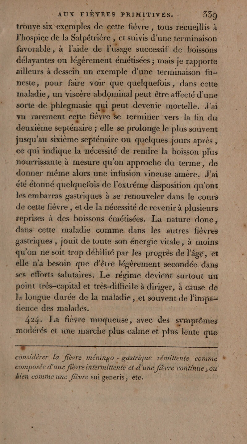 \ AUX FIÈVRES PRIMITIVES.- 339 trouve six exemples de cette fièvre , tous recueillis à lhospice de la Salpétrière , et suivis d une terminaison favorable, à Faide de l'usage successif de boissons Délatertes ou légèrement émétusées ; mais je rapporte ailleurs à dessem un exemple d’une terminaison fu- nesie, pour faire voir que quelquefois , dans cette maladie ;, un viscère abdomimal peut être affecté d’une sorte és phlegmasie qui peut devenir mortelle. J'ai vu rarement cette fase Se terminer vers la fin du deuxième septénaire ; elle se prolonge le plus souvent jusqu’au sixième septénaire ou quelques jours après , ce qui msique la nécessité de rendre la boisson plus nourrissante à mesure qu'on approche du terme, de donner même alors une infusion vine ‘use amére, F ak été étonné quelquefois de l'extrême disposition qu'ont les embarras gastriques à se renouveler dans le cours de cette fièvre , et de la nécessité de revenir à plusieurs reprises à des boissons émétisées. La nature donc, dans cette maladie comme. dans les autres fièvres eme , jouit dé toute son énergie vitale, à moins qu'on ne soit trop débilité par les progrès dd l'âge, et elle n’a besoin que d'être légèrement doondEs. dans ses efforts salutaires. Le régime deviént surtout un point très-capital et trés-difficile à diriger, à cause de 4 longue durée de la maladie , et souvent de li imipa= tience des maladés. 424. La fièvre muqueuse , avec des symptômes modérés ét une marché plus calme et a ns lente que # | = considérer La fièvre méningo - - gastrique rémittente comme composée d'une fièvre intermittente et d’une e fièvre continue , ou &amp;ten comine une ièvre sui generis, etc.