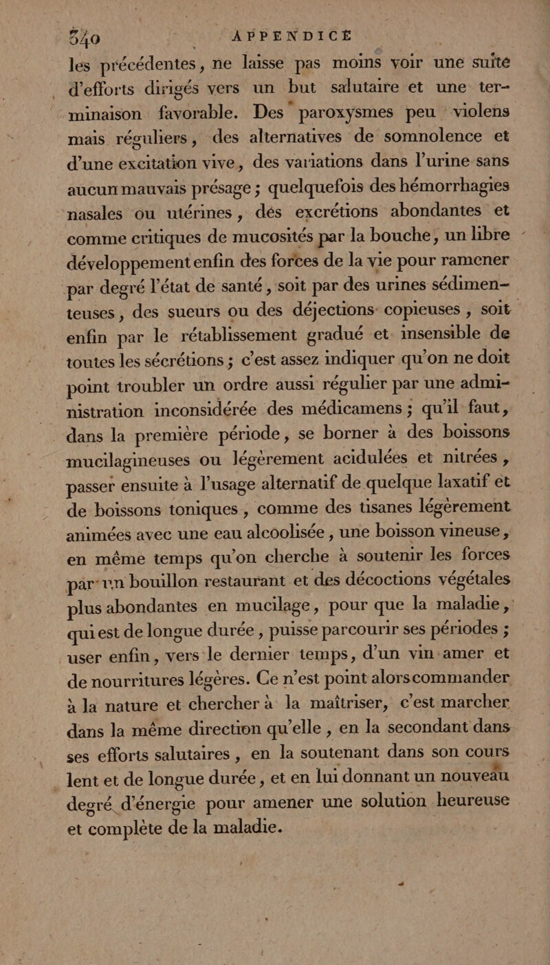 540 _ APPENDICÉ | les précédentes, ne laisse pas moins voir une suité d'efforts dirigés vers un but salutaire et une ter- minaison favorable. Des’ paroxysmes peu violens mais réguliers, des alternatives de somnolence et d’une excitation vive, des variations dans l’urine sans aucun mauvais présage ; quelquefois des hémorrhagies nasales ou utérines, dés excrétions abondantes et comme critiques de mucosités par la bouche, un hbre développementenfin des forces de la vie pour ramener par degré l’état de santé , soit par des urines sédimen- teuses, des sueurs ou des déjections- copieuses , soit enfin par le rétablissement gradué et. insensible de toutes les sécrétions ; c’est assez indiquer qu’on ne doit point troubler un ordre aussi régulier par une admi- _ mistration inconsidérée des médicamens ; qu'il faut, _ dans la première période, se borner à des boissons mucilagineuses ou légérement acidulées et nitrées , passer ensuite à l’usage alternatif de quelque laxatif et de boissons toniques, comme des tisanes légèrement animées avec une eau alcoolisée , une boisson vineuse , en même temps qu’on cherche à soutemir les forces par un bouillon restaurant et des décoctions végétales plus abondantes en mucilage, pour que la maladie, qui est de longue durée , puisse parcourir ses périodes ; user enfin, vers le dernier temps, d’un vin-amer et de nourritures légères. Ce n’est point alorscommander } la nature et chercher à la maîtriser, c’est marcher dans la même direction qu’elle , en la secondant dans ses efforts salutaires, en la soutenant dans son cours _ lent et de longue durée, et en lui donnant un nouveau degré d'énergie pour amener une solution heureuse et complète de la maladie.