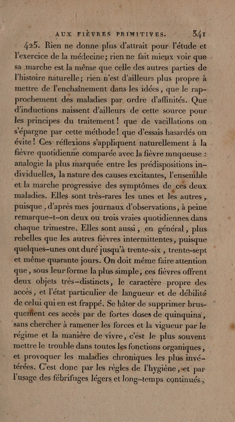 425. Rien ne donne plus d’attrait pour l'étude et rade de la médecine; rien ne fait mienx voir que sa marche est la même 1 celle des autres parties de l’histoire naturelle; rien n’est d’ailleurs plus pr opre à mettre de lenchaînement dans les idées » que le rap- prochement des maladies par, ordre d'affnités. Que d'inductions naissent d’ailleurs de cette source pour. les principes du traitement ! que de vacillations on . s'épargne par cette méthode! que d'essais hasardés on évite ! Ces: réflexions s'appliquent naturellement à la : fièvre quotidienne ChHparee avec la fièvre muqueuse : analogie la plus marquée entre les prédispositions in- dividuelles, la nature des causes excitantes, l'ensemible et la marche PrOgTeRe des symptômes de ces deux maladies. Elles sont très-rares les unes et lès autres; puisque, d’après mes journaux d'observations, à peine remarque-t-on deux ou trois vraies quotidiennes dans chaque trimestre. Elles sont aussi, en. général, plus rebelles que les autres fièvres intermittentes, puisque quelques-unes ont duré ] Jusqu'à trente-six , trente-sept et même quarante jours. On doit même fire attention que , sous leur forme la plus simple, ces fièvres offrent deux objets très-distincts, le caractère propre des accés , et l’état particulier de langueur et de débile de celui qui en est frappé. Se hâter de supprimer brus- queñfient ces accés par de fortes doses de quinquinà', ‘sans chercher à ramener les forces et la vigueur par le régime et la maniére de vivre, c’ést le plus souvent : mettre le trouble dans toutes les fonctions organiques, et provoquer les maladies chroniques les plus invé- iérées. C’est donc par les regles de l'hygiène ,»et par l'usage des fébrifages légers et long-temps contnués..