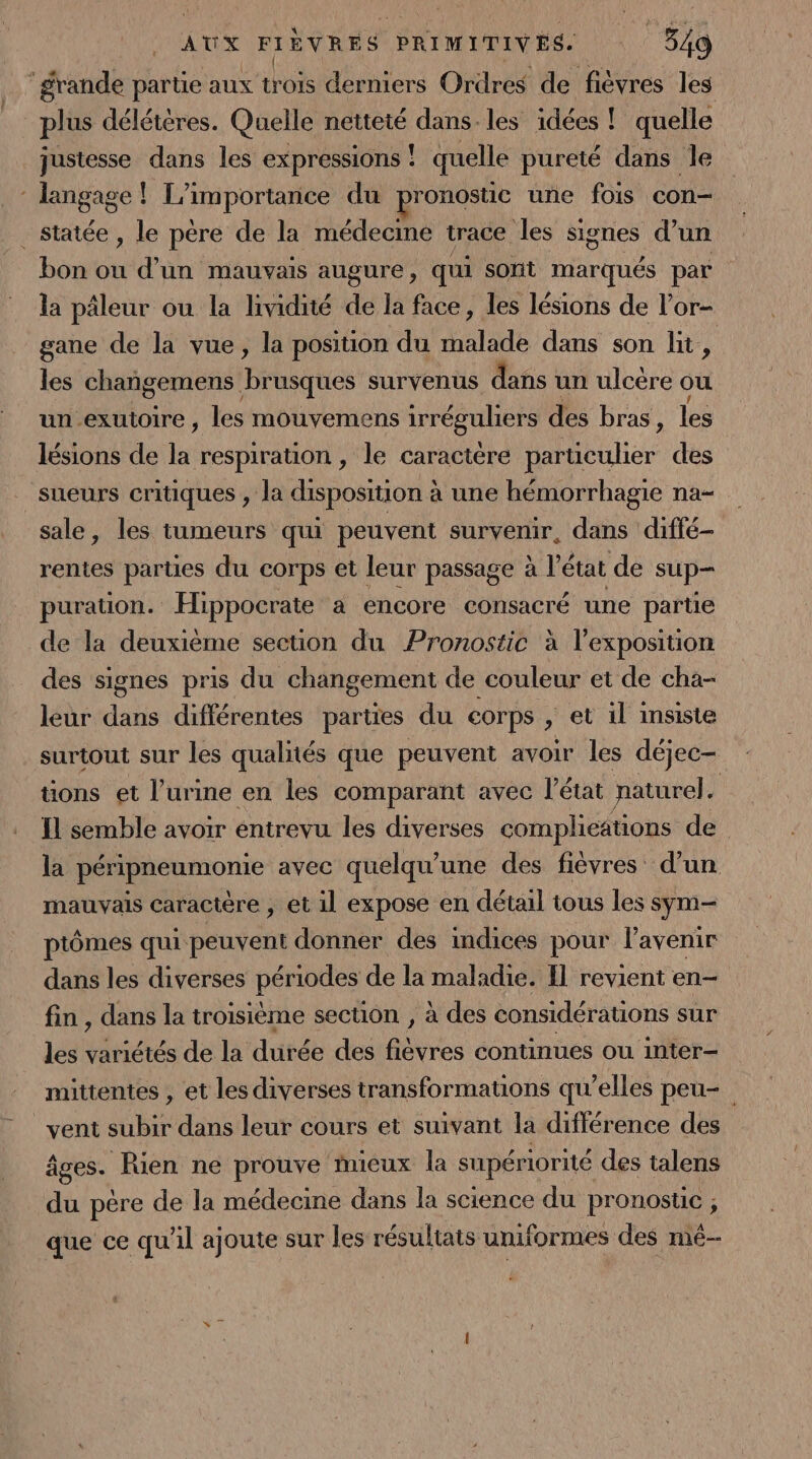‘grande partie aux trois derniers Ordres de fièvres les plus délétères. Quelle netteté dans. les idées ! quelle justesse dans les expressions ! quelle pureté dans Île * langage ! L'importarice du pronostic une fois con- . Statée , le père de la médecine trace les signes d’un bon ou d’un mauvais augure, qui sorit marqués par | la pâleur ou la lividité de la face, les lésions de l’or- gane de la vue, la position du Halde dans son lit, les changemens Brqes survenus dans un ulcère ou un exutoire, les mouvemens irréguliers des bras : les lésions de la respiration , le caractère particulier des sueurs critiques , la disposition à une hémorrhagie na- sale, les tumeurs qui peuvent survenir, dans diffé- rentes parties du Corps et leur passage à l’état de sup— puration. Hippocrate a encore consacré une parte de la deuxième section du Pronostic à l'exposition des signes pris du changement de couleur et de cha- leur dans différentes parties du corps &gt; et il insiste surtout sur les qualnés que peuvent avoir les déjec- tions et l’urine en les comparant avec l’état naturel. | Il semble avoir entrevu les diverses complications de la péripneumonie avec quelqu'une des fièvres d’un mauvais caractère , et 1l expose en détail tous les sym- ptômes qui peuvent donner des indices pour l'avenir dans les diverses périodes de la maladie. Il revient en- fin , dans la troisième section , à des considérations sur les variétés de la dutée des re continues Où inter— mittentes , et les diverses transformations qu’elles peu- vent subir dans leur cours et suivant la différence des âges. Rien ne prouve mieux la supériorité des talens du père de la médecine dans la science du pronostic ; que ce qu'il ajoute sur les résultats uniformes des mé-