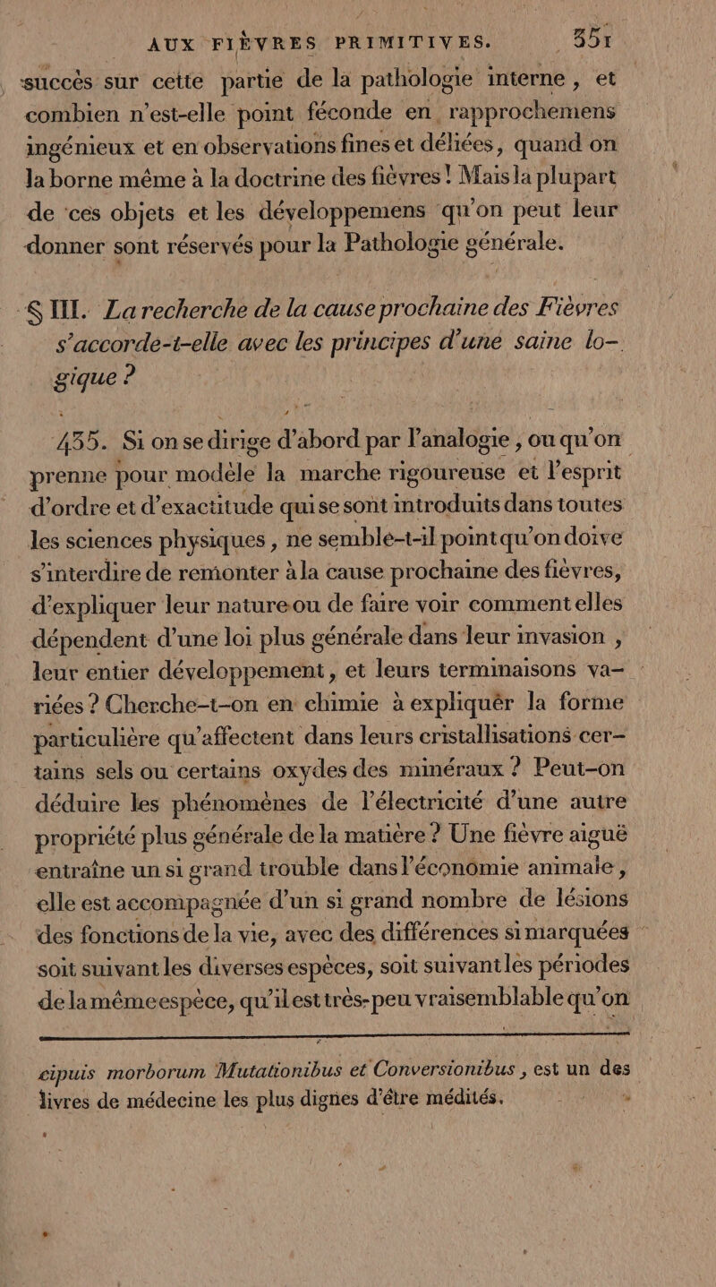 succés sur cette partie de la pathologie interne , et combien n'est-elle point féconde en, rapprochemens ingénieux et en observations fines et déliées, quand on la borne même à la doctrine des fièvres ! Mais la plupart de ‘ces objets et les développemens qu'on peut leur donner sont réservés pour la Pathologie générale. SIL. La recherche de la cause prochaine des Fièvres s’accorde-t-elle avec les pre d'une saine lo- gique ? 4585. Si on se ditige d ébor rd par V die ouqu'on prenne pour node la marche rigoureuse et l'esprit d'ordre et d’exactitude qui se sont introduits dans toutes les sciences physiques , ne semble-t-il pointqu’on doive s’interdire de remonter à la cause prochaine des fièvres, d expliquer leur natureou de faire voir comment elles dépendent d’une loi plus générale dans leur mvasion , leur entier développement, et leurs terminaisons va- riées ? Cherche-t-on en chimie à expliquêr la forme particulière qu'affectent dans leurs cristallisations cer- tains sels ou certains oxydes des minéraux ! ? Peut-on déduire les phénomènes de l'électricité d’une autre PERprire plus 8 cénérale de la matière ? Une fièvre aiguë entraîne un si grand trouble dans l'économie animale, elle est accompagnée d’un si grand nombre de lésions des fonctions de la vie, avec des différences simarquées soit suivant les diverses espèces, soit suivantles périodes de lamémeespèce, qu'ilestirés-peu vraisemblable qu'on cipuis morborum Mutationibus et Conversionibus , est un des livres de médecine les plus dignes d’être médités. ARE *